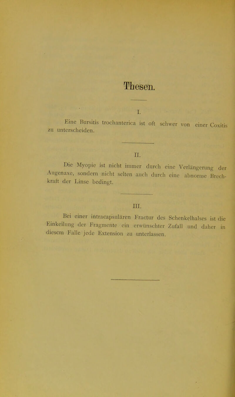 Thesen. Eine Bursitis trochanterica ist oft schwer von einer Coxiti; zu unterscheiden. II. Die Myopie ist nicht immer durch eine Verlängerung der Augenaxe, sondern nicht selten auch durch eine abnorme Brech- kraft der Linse bedint't. III. Bei einer intracapsulären Fractur des Schenkelhalses ist die Einkeilung der Fragmente ein erwünschter Zufall und daher in diesem Falle jede Extension zu unterlassen.