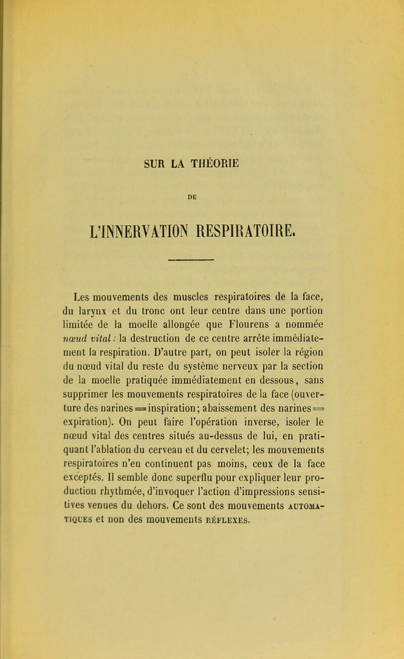 DE L’INNERVATION RESPIRATOIRE. Les mouvements des muscles respiratoires de la face, du larynx et du tronc ont leur centre dans une portion limitée de la moelle allongée que Flourens a nommée nœud vital : la destruction de ce centre arrête immédiate- ment la respiration. D’autre part, on peut isoler la région du nœud vital du reste du système nerveux par la section de la moelle pratiquée immédiatement en dessous, sans supprimer les mouvements respiratoires de la face (ouver- ture des narines=inspiration; abaissement des narines = expiration). On peut faire l’opération inverse, isoler le nœud vital des centres situés au-dessus de lui, en prati- quant l’ablation du cerveau et du cervelet; les mouvements respiratoires n’en continuent pas moins, ceux de la face exceptés. Il semble donc superflu pour expliquer leur pro- duction rhythmée, d’invoquer l’action d’impressions sensi- tives venues du dehors. Ce sont des mouvements automa- tiques et non des mouvements réflexes.