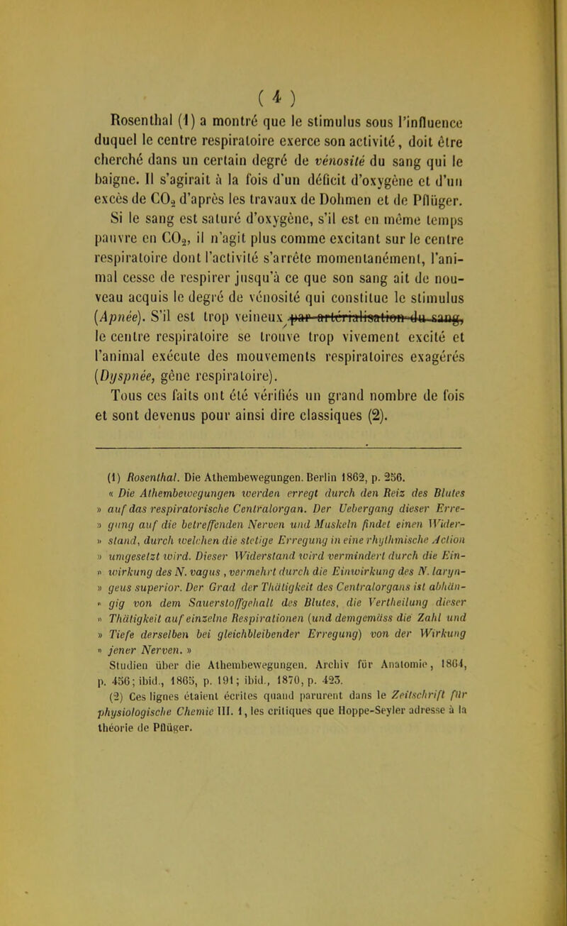 Rosenlhal (I) a montré que le stimulus sous l’influence duquel le centre respiratoire exerce son activité, doit être cherché dans un certain degré de vénosüé du sang qui le baigne. Il s’agirait à la fois d’un déficit d’oxygène et d’uii excès de CO., d’après les travaux de Dohmen et de Pflüger. Si le sang est saturé d’oxygène, s’il est en même temps pauvre eu CO2, il n’agit plus comme excitant sur le centre respiratoire dont l’activité s’arrête momentanément, l’ani- mal cesse de respirer jusqu’à ce que son sang ait de nou- veau acquis le degré de vénosité qui constitue le stimulus {Apnée). S’il est trop ri inniT par nrlrrinliinfinn du niig, le centre respiratoire se trouve trop vivement excité et l’animal exécute des mouvements respiratoires exagérés [Dyspnée, gêne respiratoire). Tous ces faits ont été vérifiés un grand nombre de fois et sont devenus pour ainsi dire classiques (2). (1) Rosenlhal. Die Alhembewegungen. Berlin 1862, p. 2o6. « Die Athembeivegungen loerden erregl durch den Reiz des Blutes » auf das respiratorische Cenlralorgan. Der Uehergang dieser Erre- » gung auf die bclreffenden Nerven und Muskeln fxndel einen Wider- » stand, durch welchen die sletlge Erregung in eine rhylhmische Jclion » umgeselst loird. Dieser Widerstand toird verminderl durch die Ein- n loirkung des N. vagus , vermehrt durch die Einwirkung des N. laryn- » gens superior. Der Grad der Thütigkcit des Cenlralorgans ist abhün- » gig von dem Sauerslo/fgehall des Blutes, die Vertheilung dieser » Thaligkeit aufeinzelne Respiralionen {und demgemciss die Zahl und » Tiefe derselben bei gleichbleibender Erregung) von der Wirkung n jener Nerven. » Studien über die Alhembewegungen. Archiv für Anatomie, 1861, p. 456;ibid., 1865, p. 191; ibid., 1870, p. 423. (2) Ces lignes étaient écrites cpiaud parurent dans le Zeitschrift fllr physiologische Chemie lit. 1, les critiques que Hoppe-Seyler adres.se à la théorie de Plliiger.