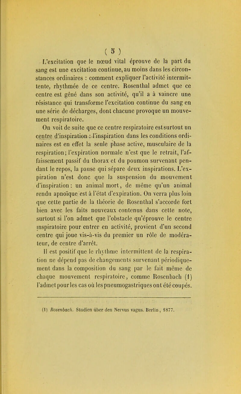 I/excilalion que le nœud vital éprouve de la part du sang est une excitation continue, au moins dans les circon- stances ordinaires : comment expliquer l’activité intermit- tente, rhythmée de ce centre. Rosenthal admet que ce centre est gêné dans son activité, qu’il a à vaincre une résistance qui transforme l’excitation continue du sang en une série de décharges, dont chacune provoque un mouve- ment respiratoire. On voit de suite que ce centre respiratoire estsurtout un centre d’inspiration ; l’inspiration dans les conditions ordi- naires est en effet la seule phase active, musculaire de la respiration; l’expiration normale n’est que le retrait, l’af- faissement passif du thorax et du poumon survenant pen- dant le repos, la pause qui sépare deux inspirations. L’ex- piration n’est donc que la suspension du mouvement d'inspiration: un animal mort, de même qu’un animal rendu apnoïque est à l’état d’expiration. On verra plus loin que cette partie de la théorie de Rosenthal s’accorde fort bien avec les faits nouveaux contenus dans cette note, surtout si l’on admet que l’obstacle qu’éprouve le centre mspiratoire pour entrer en activité, provient d’un second centre qui joue vis-à-vis du premier un rôle de modéra- teur, de centre d’arrêt. 11 est positif que le rhylhme intermittent de la respira- tion ne dépend pas de changements survenant périodique- ment dans la composition du sang par le fait même de chaque mouvement respiratoire, comme Rosenbach (1) l’ad met pour les cas où les pneumogastriques on t été coupés. (I) Rosenbach. Studien über den Nervus vagus. Berlin, 1877.