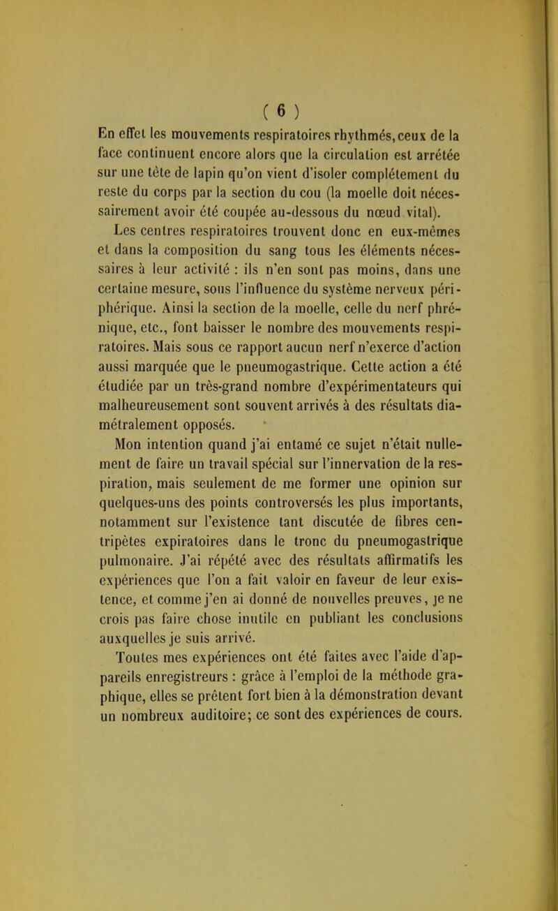 En effet les mouvements respiratoires rhythmés,ceux de la l’ace continuent encore alors que la circulation est arretée sur une tète de lapin qu’on vient d’isoler complètement du reste du corps par la section du cou (la moelle doit néces- sairement avoir été coupée au-dessous du nœud vital). Les centres respiratoires trouvent donc en eux-mêmes et dans la composition du sang tous les éléments néces- saires à leur activité : ils n’en sont pas moins, dans une certaine mesure, sous l’influence du système nerveux péri- phérique. Ainsi la section de la moelle, celle du nerf phré- nique, etc., font baisser le nombre des mouvements respi- ratoires. Mais sous ce rapport aucun nerf n’exerce d’action aussi marquée que le pneumogastrique. Cette action a été étudiée par un très-grand nombre d’expérimentateurs qui malheureusement sont souvent arrivés à des résultats dia- métralement opposés. Mon intention quand j’ai entamé ce sujet n’était nulle- ment de faire un travail spécial sur l’innervation de la res- piration, mais seulement de me former une opinion sur quelques-uns des points controversés les plus importants, notamment sur l’existence tant discutée de übres cen- tripètes expiratoires dans le tronc du pneumogastrique pulmonaire. J’ai répété avec des résultats affirmatifs les expériences que l’on a fait valoir en faveur de leur exis- tence, et comme j’en ai donné de nouvelles preuves, je ne crois pas faire chose inutile en publiant les conclusions auxquelles je suis arrivé. Toutes mes expériences ont été faites avec l’aide d’ap- pareils enregistreurs : grâce à l’emploi de la méthode gra- phique, elles se prêtent fort bien à la démonstration devant un nombreux auditoire; ce sont des expériences de cours.