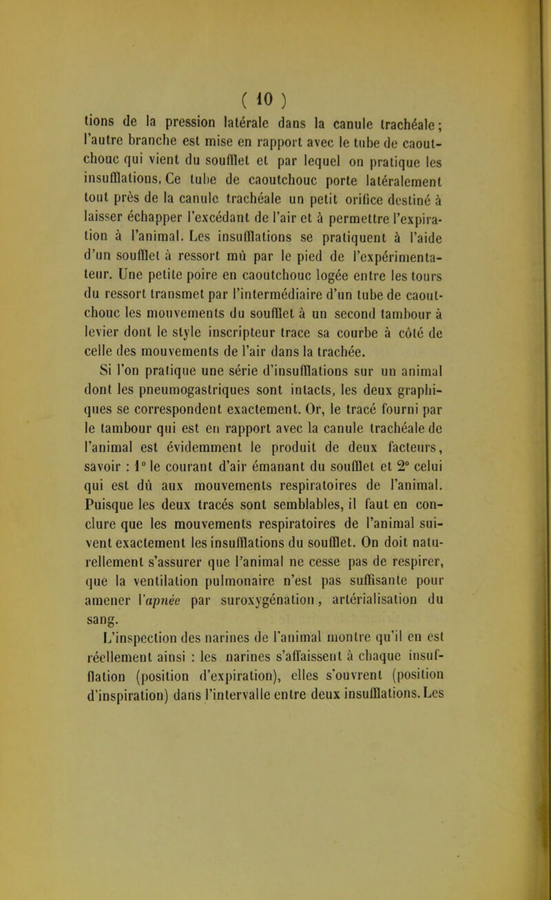 lions de la pression latérale dans la canule trachéale; l’autre branche est mise en rapport avec le tube de caout- chouc qui vient du soudlet et par lequel on pratique les insulllalions.ee tube de caoutchouc porte latéralement tout près de la canule trachéale un petit orifice destiné à laisser échapper l’excédant de l’air et à permettre l’expira- tion à l’animal. Les insulflalions se pratiquent à l’aide d’un soufflet à ressort mû par le pied de l’expérimenta- teur. Une petite poire en caoutchouc logée entre les tours du ressort transmet par l’intermédiaire d’un tube de caout- chouc les mouvements du soufflet à un second tambour à levier dont le style inscripteur trace sa courbe à côté de celle des mouvements de l’air dans la trachée. Si l’on pratique une série d’insufflations sur un animal dont les pneumogastriques sont intacts, les deux graphi- ques se correspondent exactement. Or, le tracé fourni par le tambour qui est en rapport avec la canule trachéale de l’animal est évidemment le produit de deux facteurs, savoir : 1“ le courant d’air émanant du soufflet et 2® celui qui est dû aux mouvements respiratoires de l’animal. Puisque les deux tracés sont semblables, il faut en con- clure que les mouvements respiratoires de l’animal sui- vent exactement les insufflations du soufflet. On doit natu- rellement s’assurer que l’animal ne cesse pas de respirer, que la ventilation pulmonaire n’est pas suffisante pour amener Vapriée par suroxygénation, artérialisation du sang. L’inspection des narines de l’animal montre qu’il en est réellement ainsi : les narines s’affaissent à chaque insuf- (lation (position d’expiration), elles s’ouvrent (position d’inspiration) dans rinlervalle entre deux insufflations. Les