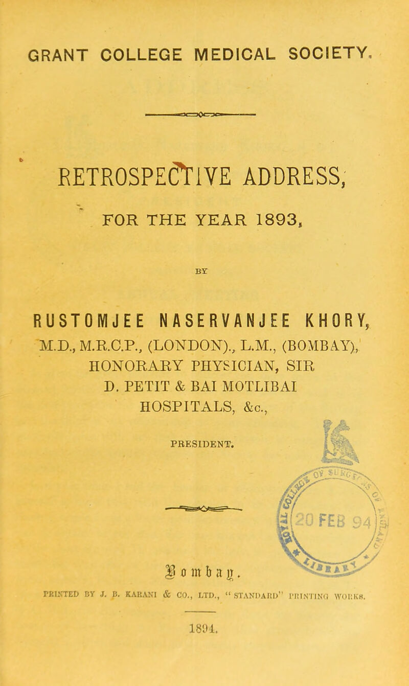 f x >Qcrjo RETROSPECTIVE ADDRESS, FOR THE YEAR 1893, BY RUSTOMJEE NASERVANJEE KHORY, M.D., M.R.C.P., (LONDON)., L.M., (BOMBAY), HONORARY PHYSICIAN, SIR D. PETIT & BAI MOTLIBAI HOSPITALS, &c, PRINTED BY J. B. KARANI & CO., LTD., STANDARD PRINTING. WORKS.