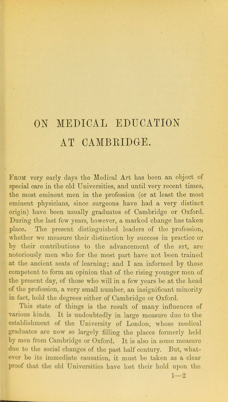 ON MEDICAL EDUCATION AT CAMBBIDGrE. From: very early days the Medical Art has been an object of special care in the old Universities, and until very recent times, the most eminent men in the profession (or at least the most eminent physicians, since surgeons have had a very distinct origin) have been usually graduates of Cambridge or Oxford. During the last few years, however, a marked change has taken place. The present distinguished leaders of the profession, whether we measure their distinction by success in practice or by their contributions to the advancement of the art, are notoriously men who for the most part have not been trained at the ancient seats of learning; and I am informed by those competent to form an opinion that of the rising younger men of the present day, of those who will in a few years be at the head of the profession, a very small number, an insignificant minority in fact, hold the degrees either of Cambridge or Oxford. This state of things is the result of many influences of various kinds. It is undoubtedly in large measure due to the establishment of the University of London, whose medical graduates are now so largely filling the places formerly held by men from Cambridge or Oxford. It is also in some measure due to the social changes of the past half century. But, what- ever be its immediate causation, it must be taken as a clear proof that the old Universities have lost their hold upon the 1—2