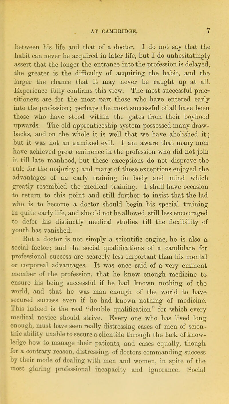 between his life and that of a doctor. I do not say that the habit can never be acquired in later life, but I do unhesitatingly assert that the longer the entrance into the profession is delayed, the greater is the difficulty of acquiring the habit, and the larger the chance that it may never be caught up at all. Experience fully confirms this view. The most successful prac- titioners are for the most part those who have entered early into the profession; perhaps the most successful of all have been those who have stood within the gates from their boyhood upwards. The old apprenticeship system possessed many draw- backs, and on the whole it is well that we have abolished it; but it was not an unmixed evil. I am aware that many men have achieved great eminence in the profession who did not join it till late manhood, but these exceptions do not disprove the rule for the majority; and many of these exceptions enjoyed the advantages of an early training in body and mind which greatly resembled the medical training. I shall have occasion to return to this point and still further to insist that the lad who is to become a doctor should begin his special training in quite early life, and should not be allowed, still less encouraged to defer his distinctly medical studies till the flexibility of youth has vanished. But a doctor is not simply a scientific engine, he is also a social factor; and the social qualifications of a candidate for professional success are scarcely less important than his mental or corporeal advantages. It was once said of a very eminent member of the profession, that he knew enough medicine to ensure his being successful if he had known nothing of the world, and that he was man enough of the world to have secured success even if he had known nothing of medicine. This indeed is the real double qualification for which every medical novice should strive. Every one who has lived long enough, must have seen really distressing cases of men of scien- tific ability unable to secure a clientele through the lack of know- ledge how to manage their patients, and cases equally, though for a contrary reason, distressing, of doctors commanding success by their mode of dealing with men and women, in spite of tho most glaring professional incapacity and ignorance. Social