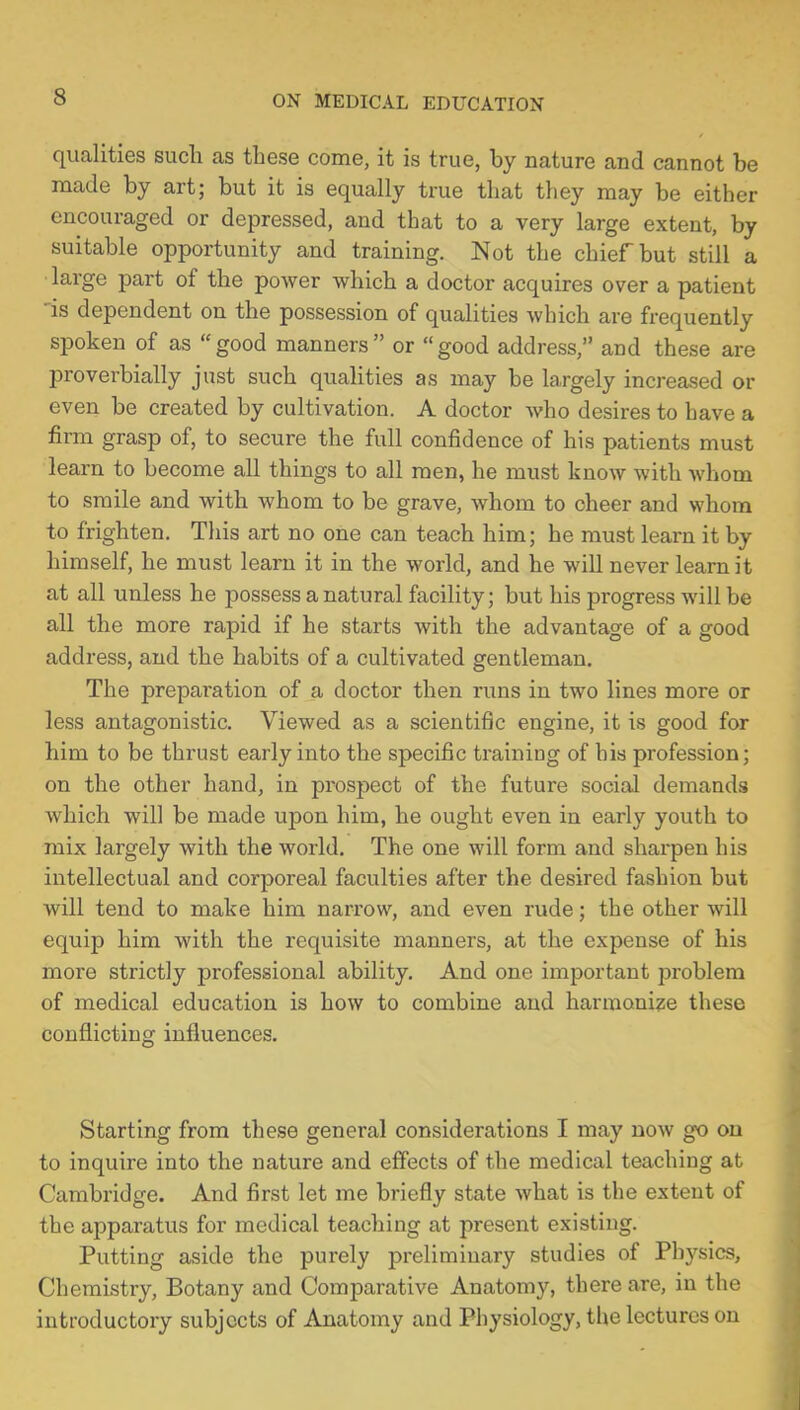 qualities such as these come, it is true, by nature and cannot be made by art; but it is equally true that they may be either encouraged or depressed, and that to a very large extent, by suitable opportunity and training. Not the chief but still a large part of the power which a doctor acquires over a patient is dependent on the possession of qualities which are frequently spoken of as  good manners  or  good address, and these are proverbially just such qualities as may be largely increased or even be created by cultivation. A doctor who desires to have a firm grasp of, to secure the full confidence of his patients must learn to become all things to all men, he must know with whom to smile and with whom to be grave, whom to cheer and whom to frighten. This art no one can teach him; he must learn it by himself, he must learn it in the world, and he will never learn it at all unless he possess a natural facility; but his progress will be all the more rapid if he starts with the advantage of a good address, and the habits of a cultivated gentleman. The preparation of a doctor then runs in two lines more or less antagonistic. Viewed as a scientific engine, it is good for him to be thrust early into the specific training of his profession; on the other hand, in prospect of the future social demands which will be made upon him, he ought even in early youth to mix largely with the world. The one will form and sharpen his intellectual and corporeal faculties after the desired fashion but will tend to make him narrow, and even rude; the other will equip him with the requisite manners, at the expense of his more strictly professional ability. And one important problem of medical education is how to combine and harmonize these conflicting influences. Starting from these general considerations I may now go on to inquire into the nature and effects of the medical teaching at Cambridge. And first let me briefly state what is the extent of the apparatus for medical teaching at present existing. Putting aside the purely preliminary studies of Physics, Chemistry, Botany and Comparative Anatomy, there are, in the introductory subjects of Anatomy and Physiology, the lectures on