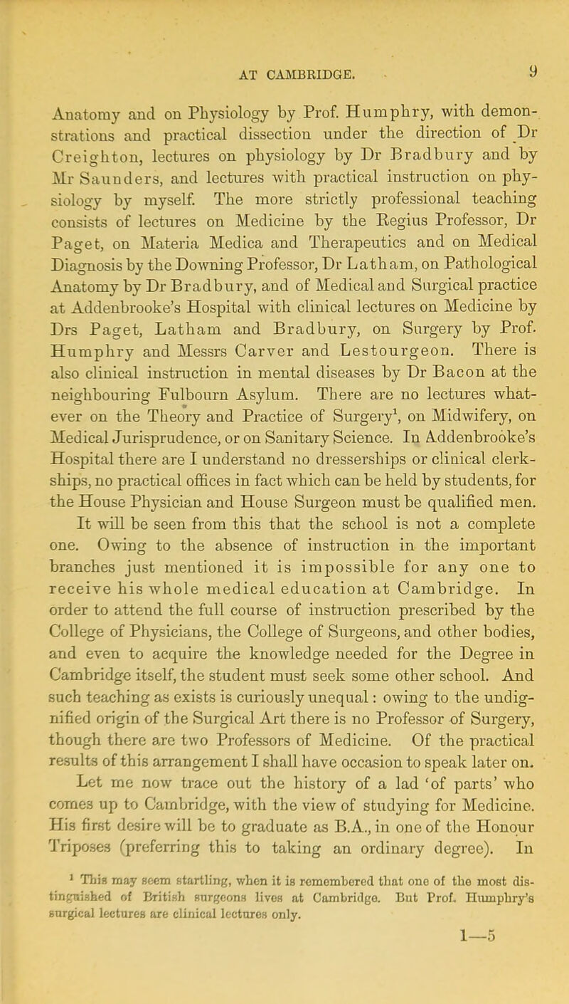 !) Anatomy and on Physiology by Prof. Humphry, with demon- strations and practical dissection under the direction of Dr Creighton, lectures on physiology by Dr Bradbury and by Mr Saunders, and lectures with practical instruction on phy- siology by myself. The more strictly professional teaching consists of lectures on Medicine by the Kegius Professor, Dr Paget, on Materia Medica and Therapeutics and on Medical Diagnosis by the Downing Professor, Dr Latham, on Pathological Anatomy by Dr Bradbury, and of Medical and Surgical practice at Addenbrooke's Hospital with clinical lectures on Medicine by Drs Paget, Latham and Bradbury, on Surgery by Prof. Humphry and Messrs Carver and Lestourgeon. There is also clinical instruction in mental diseases by Dr Bacon at the neighbouring Fulbourn Asylum. There are no lectures what- ever on the Theory and Practice of Surgery1, on Midwifery, on Medical Jurisprudence, or on Sanitary Science. In Aldenbrooke's Hospital there are I understand no dresserships or clinical clerk- ships, no practical offices in fact which can be held by students, for the House Physician and House Surgeon must be qualified men. It will be seen from this that the school is not a complete one. Owing to the absence of instruction in the important branches just mentioned it is impossible for any one to receive his whole medical education at Cambridge. In order to attend the full course of instruction prescribed by the College of Physicians, the College of Surgeons, and other bodies, and even to acquire the knowledge needed for the Degree in Cambridge itself, the student must seek some other school. And such teaching as exists is curiously unequal: owing to the undig- nified origin of the Surgical Art there is no Professor of Surgery, though there are two Professors of Medicine. Of the practical results of this arrangement I shall have occasion to speak later on. Let me now trace out the history of a lad 'of parts' who comes up to Cambridge, with the view of studying for Medicine. His first desire will be to graduate as B.A., in one of the Honour Triposes (preferring this to taking an ordinary degree). In 1 This may seem startling, when it is remembered that one of the most dis- tin^nished of British surgeons livos at Cambridge. But Prof. Humphry's surgical lectures are clinical lectures only. 1—5