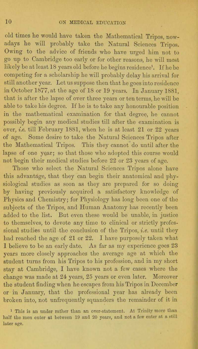 old times he would have taken the Mathematical Tripos, now- adays he will probably take the Natural Sciences Tripos. Owing to the advice of friends who have urged him not to go up to Cambridge too early or for other reasons, he will most likely be at least 18 years old before he begins residence1. If he be competing for a scholarship he will probably delay his arrival for still another year. Let us suppose then that he goes into residence in October 1877, at the age of 18 or 19 years. In January 1881, that is after the lapse of over three years or ten terms, he will be able to take his degree. If he is to take any honourable position in the mathematical examination for that degree, he cannot possibly begin any medical studies till after the examination is over, i.e. till February 1881, when he is at least 21 or 22 years of age. Some desire to take the Natural Sciences Tripos after the Mathematical Tripos. This they cannot do until after the lapse of one year; so that those who adopted this course would not begin their medical studies before 22 or 23 years of age. Those who select the Natural Sciences Tripos alone have this advantage, that they can begin their anatomical and phy- siological studies as soon as they are prepared for so doing by having previously acquired a satisfactory knowledge of Physics and Chemistry; for Physiology has long been one of the subjects of the Tripos, and Human Anatomy has recently been added to the list. But even these would be unable, in justice to themselves, to devote any time to clinical or strictly profes- sional studies until the conclusion of the Tripos, i.e. until they had reached the age of 21 or 22. I have purposely taken what 1 believe to be an early date. As far as my experience goes 23 years more closely approaches the average age at which the student turns from his Tripos to his profession, and in my short stay at Cambridge, I have known not a few cases where the change was made at 24 years, 25 years or even later. Moreover the student finding when he escapes from his Tripos in December or in January, that the professional year has already been broken into, not unfrequently squanders the remainder of it in 1 This is an under rather than an over-statement. At Trinity more than half the men enter at between 19 and 20 years, and not a few enter at a still later age.