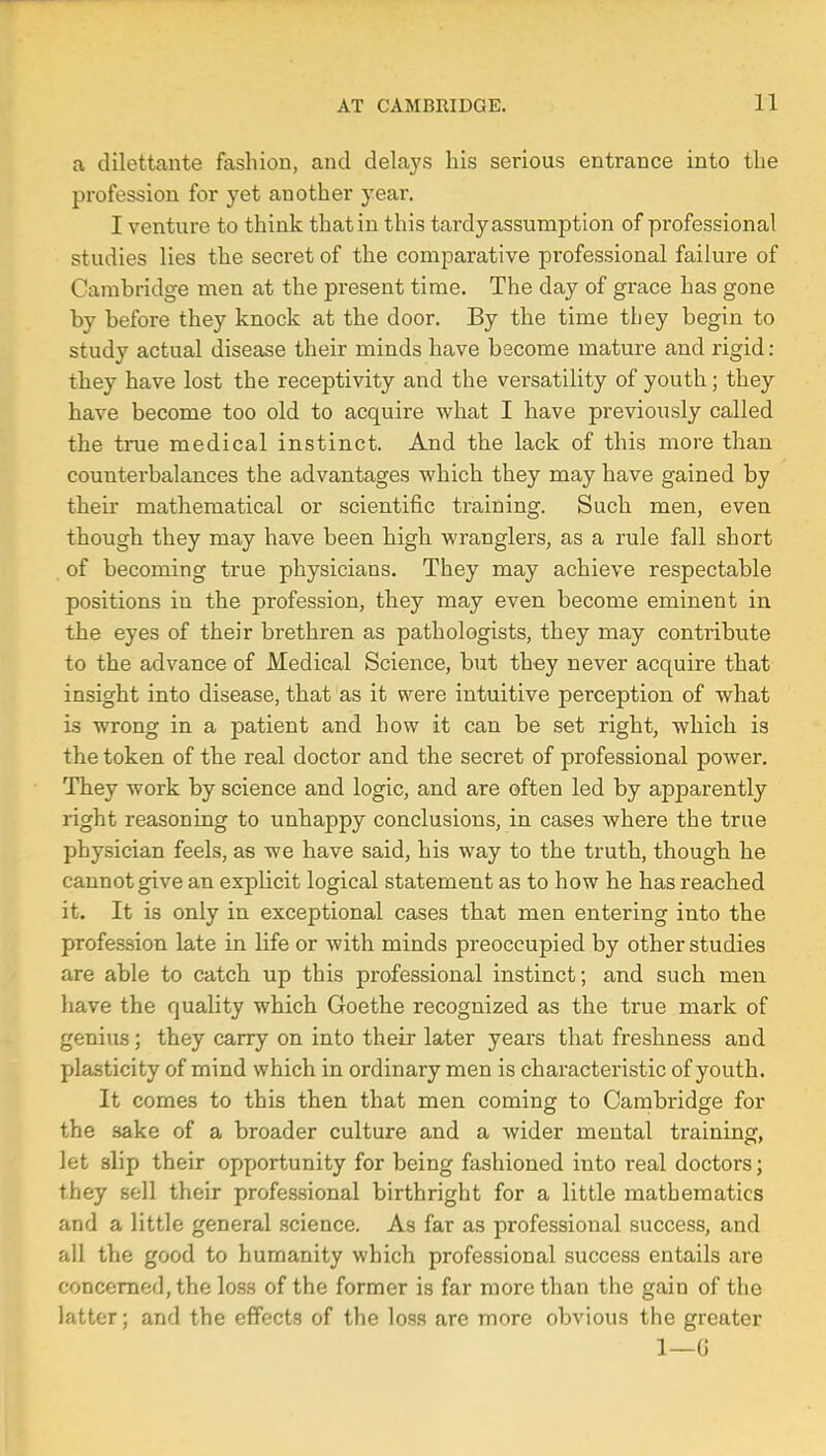 a dilettante fashion, and delays his serious entrance into the profession for yet another year. I venture to think that in this tardy assumption of professional studies lies the secret of the comparative professional failure of Cambridge men at the present time. The day of grace has gone by before they knock at the door. By the time they begin to study actual disease their minds have become mature and rigid: they have lost the receptivity and the versatility of youth; they have become too old to acquire what I have previously called the true medical instinct. And the lack of this more than counterbalances the advantages which they may have gained by their mathematical or scientific training. Such men, even though they may have been high wranglers, as a rule fall short of becoming true physicians. They may achieve respectable positions in the profession, they may even become eminent in the eyes of their brethren as pathologists, they may contribute to the advance of Medical Science, but they never acquire that insight into disease, that as it were intuitive perception of what is wrong in a patient and how it can be set right, which is the token of the real doctor and the secret of professional power. They work by science and logic, and are often led by apparently right reasoning to unhappy conclusions, in cases where the true physician feels, as we have said, his way to the truth, though he cannot give an explicit logical statement as to how he has reached it. It is only in exceptional cases that men entering into the profession late in life or with minds preoccupied by other studies are able to catch up this professional instinct; and such men have the quality which Goethe recognized as the true mark of genius; they carry on into their later years that freshness and plasticity of mind which in ordinary men is characteristic of youth. It comes to this then that men coming to Cambridge for the sake of a broader culture and a wider mental training, let slip their opportunity for being fashioned into real doctors; they sell their professional birthright for a little mathematics and a little general science. As far as professional success, and all the good to humanity which professional success entails are concerned, the loss of the former is far more than the gain of the latter; and the effects of the loss are more obvious the greater 1—G