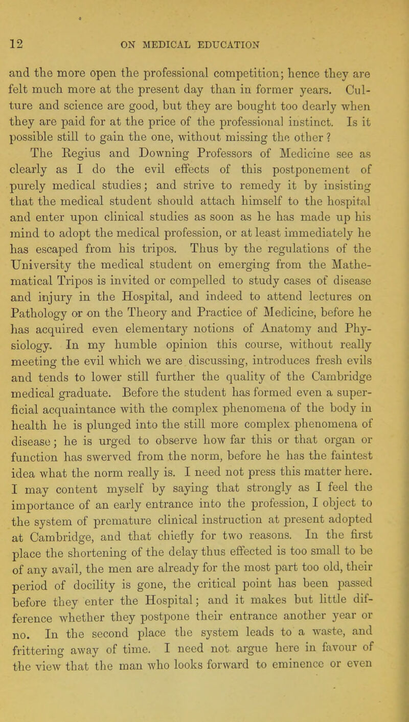 and the more open the professional competition; hence they are felt much more at the present day than in former years. Cul- ture and science are good, but they are bought too dearly when they are paid for at the price of the professional instinct. Is it possible still to gain the one, without missing the other ? The Regius and Downing Professors of Medicine see as clearly as I do the evil effects of this postponement of purely medical studies; and strive to remedy it by insisting that the medical student should attach himself to the hospital and enter upon clinical studies as soon as he has made up his mind to adopt the medical profession, or at least immediately he has escaped from his tripos. Thus by the regulations of the University the medical student on emerging from the Mathe- matical Tripos is invited or compelled to study cases of disease and injury in the Hospital, and indeed to attend lectures on Pathology or on the Theory and Practice of Medicine, before he has acquired even elementary notions of Anatomy and Phy- siology. In my humble opinion this course, without really meeting the evil which we are discussing, introduces fresh evils and tends to lower still further the quality of the Cambridge medical graduate. Before the student has formed even a super- ficial acquaintance with the complex phenomena of the body in health he is plunged into the still more complex phenomena of disease; he is urged to observe how far this or that organ or function has swerved from the norm, before he has the faintest idea what the norm really is. I need not press this matter here. I may content myself by saying that strongly as I feel the importance of an early entrance into the profession, I object to the system of premature clinical instruction at present adopted at Cambridge, and that chiefly for two reasons. In the first place the shortening of the delay thus effected is too small to be of any avail, the men are already for the most part too old, their period of docility is gone, the critical point has been passed before they enter the Hospital; and it makes but little dif- ference whether they postpone their entrance another year or no. In the second place the system leads to a -waste, and frittering away of time. I need not argue here in favour of the view that the man who looks forward to eminence or even