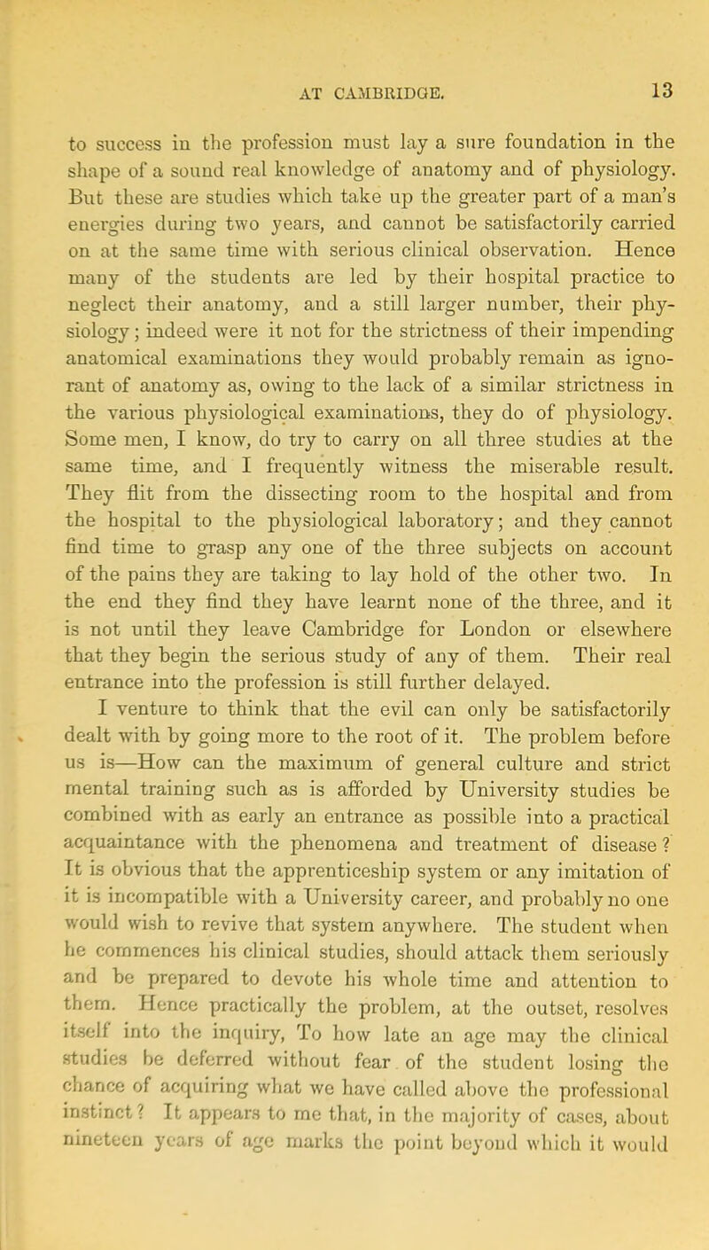 to success in the profession must lay a sure foundation in the shape of a sound real knowledge of anatomy and of physiology. But these are studies which take up the greater part of a man's energies during two years, and cannot be satisfactorily carried on at the same time with serious clinical observation. Hence many of the students are led by their hospital practice to neglect their anatomy, and a still larger number, their phy- siology ; indeed were it not for the strictness of their impending anatomical examinations they would probably remain as igno- rant of anatomy as, owing to the lack of a similar strictness in the various physiological examinations, they do of physiology. Some men, I know, do try to carry on all three studies at the same time, and I frequently witness the miserable result. They flit from the dissecting room to the hospital and from the hospital to the physiological laboratory; and they cannot find time to grasp any one of the three subjects on account of the pains they are taking to lay hold of the other two. In the end they find they have learnt none of the three, and it is not until they leave Cambridge for London or elsewhere that they begin the serious study of any of them. Their real entrance into the profession is still further delayed. I venture to think that the evil can only be satisfactorily dealt with by going more to the root of it. The problem before us is—How can the maximum of general culture and strict mental training such as is afforded by University studies be combined with as early an entrance as possible into a practical acquaintance with the phenomena and treatment of disease ? It is obvious that the apprenticeship system or any imitation of it is incompatible with a University career, and probably no one would wish to revive that system anywhere. The student when he commences his clinical studies, should attack them seriously and be prepared to devote his whole time and attention to th em. Hence practically the problem, at the outset, resolves itself into the inquiry, To how late an age may the clinical studies be deferred without fear of the student losing the chance of acquiring what we have called above the professional instinct? It appears to me that, in the majority of cases, about nineteen years of age marks the point beyond which it would