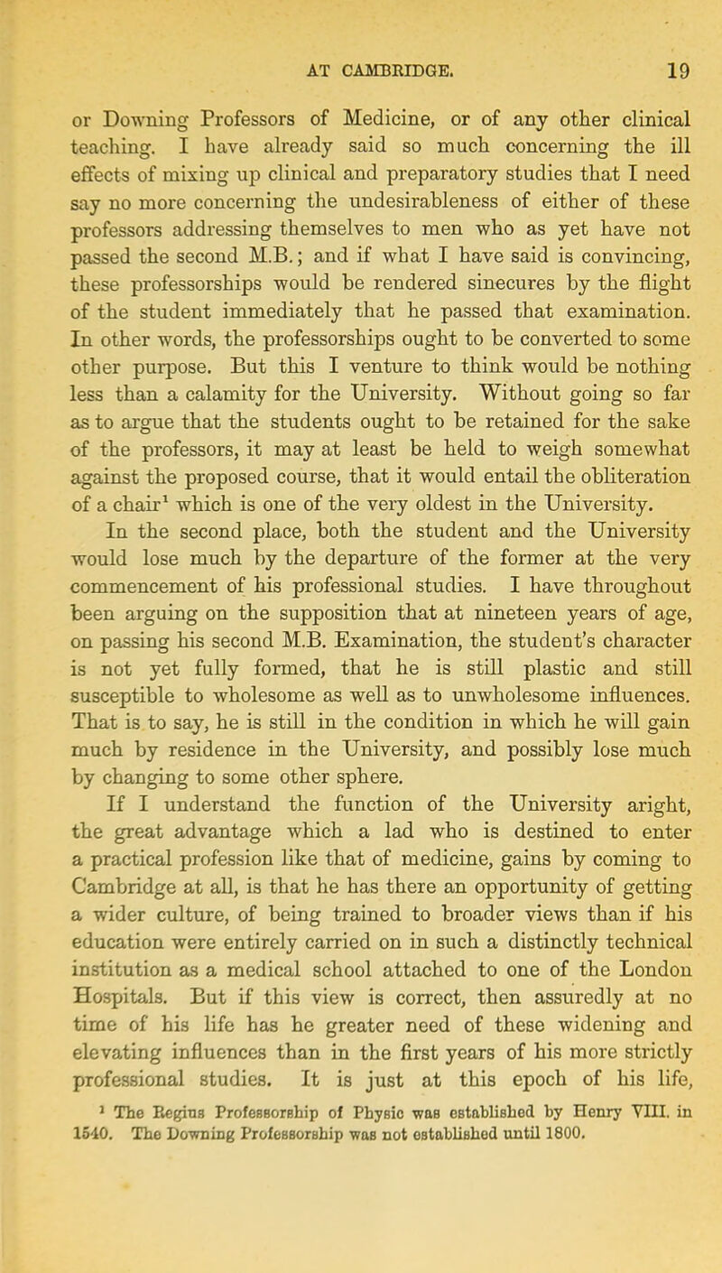 or Downing Professors of Medicine, or of any other clinical teaching. I have already said so much concerning the ill effects of mixing up clinical and preparatory studies that I need say no more concerning the undesirahleness of either of these professors addressing themselves to men who as yet have not passed the second M.B.; and if what I have said is convincing, these professorships would be rendered sinecures by the flight of the student immediately that he passed that examination. In other words, the professorships ought to be converted to some other purpose. But this I venture to think would be nothing less than a calamity for the University. Without going so far as to argue that the students ought to be retained for the sake of the professors, it may at least be held to weigh somewhat against the proposed course, that it would entail the obliteration of a chair1 which is one of the very oldest in the University. In the second place, both the student and the University would lose much by the departure of the former at the very commencement of his professional studies. I have throughout been arguing on the supposition that at nineteen years of age, on passing his second M.B. Examination, the student's character is not yet fully formed, that he is still plastic and still susceptible to wholesome as well as to unwholesome influences. That is to say, he is still in the condition in which he will gain much by residence in the University, and possibly lose much by changing to some other sphere. If I understand the function of the University aright, the great advantage which a lad who is destined to enter a practical profession like that of medicine, gains by coming to Cambridge at all, is that he has there an opportunity of getting a wider culture, of being trained to broader views than if his education were entirely carried on in such a distinctly technical institution as a medical school attached to one of the London Hospitals. But if this view is correct, then assuredly at no time of his life has he greater need of these widening and elevating influences than in the first years of his more strictly professional studies. It is just at this epoch of his life, 1 The Regius Professorship of Physic was established by Henry VIII. in 1510. The Downing Professorship wub not established until 1800.