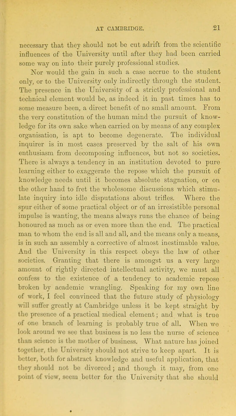 necessary that they should not be cut adrift from the scientific influences of the University until after they had been carried some way on into their purely professional studies. Nor would the gain in such a case accrue to the student only, or to the University only indirectly through the student. The presence in the University of a strictly professional and technical element would be, as indeed it in past times has to some measure been, a direct benefit of no small amount. From the very constitution of the human mind the pursuit of know- ledge for its own sake when carried on by means of any complex organisation, is apt to become degenerate. The individual inquirer is in most cases preserved by the salt of his own enthusiasm from decomposing influences, but not so societies. There is always a tendency in an institution devoted to pure learning either to exaggerate the repose which the pursuit of knowledge needs until it becomes absolute stagnation, or on the other hand to fret the wholesome discussions which stimu- late inquiry into idle disputations about trifles. Where the spur either of some practical object or of an irresistible personal impulse is wanting, the means always runs the chance of being honoured as much as or even more than the end. The practical man to whom the end is all and all, and the means only a means, is in such an assembly a corrective of almost inestimable value. And the University in this respect obeys the law of other societies. Granting that there is amongst us a very large amount of rightly directed intellectual activity, we must all confess to the existence of a tendency to academic repose broken by academic wrangling. Speaking for my own line of work, I feel convinced that the future study of physiology will suffer greatly at Cambridge unless it be kept straight by the presence of a practical medical element; and what is true of one branch of learning is probably true of all. When we look around we see that business is no less the nurse of science than science is the mother of business. What nature has joined together, the University should not strive to keep apart. It is better, both for abstract knowledge and useful application, that they should not be divorced; and though it may, from one point of view, seern better for the University that she should