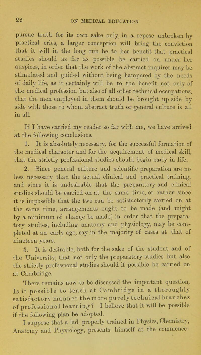 pursue truth for its own sake only, in a repose unbroken by practical cries, a larger conception will bring the conviction that it will in the long run be to her benefit that practical studies should as far as possible be carried on under her auspices, in order that the work of the abstract inquirer may be stimulated and guided without being hampered by the needs of daily life, as it certainly will be to the benefit not only of the medical profession but also of all other technical occupations, that the men employed in them should be brought up side by side with those to whom abstract truth or general culture is all in all. If I have carried my reader so far with me, we have arrived at the following conclusions. 1. It is absolutely necessary, for the successful formation of the medical character and for the acquirement of medical skill, that the strictly professional studies should begin early in life. 2. Since general culture and scientific preparation are no less necessary than the actual clinical and practical training, and since it is undesirable that the preparatory and clinical studies should be carried on at the same time, or rather since it is impossible that the two can be satisfactorily carried on at the same time, arrangements ought to be made (and might by a minimum of change be made) in order that the prepara- tory studies, including anatomy and physiology, may be com- pleted at an early age, say in the majority of cases at that of nineteen years. 3. It is desirable, both for the sake of the student and of the University, that not only the preparatory studies but also the strictly professional studies should if possible be carried on at Cambridge. There remains now to be discussed the important question, Is it possible to teach at Cambridge in a thoroughly satisfactory manner the more purely technical branches of professional learning ? I believe that it will be possible if the following plan be adopted. I suppose that a lad, properly trained in Physics, Chemistry, Anatomy and Physiology, presents himself at the commence-