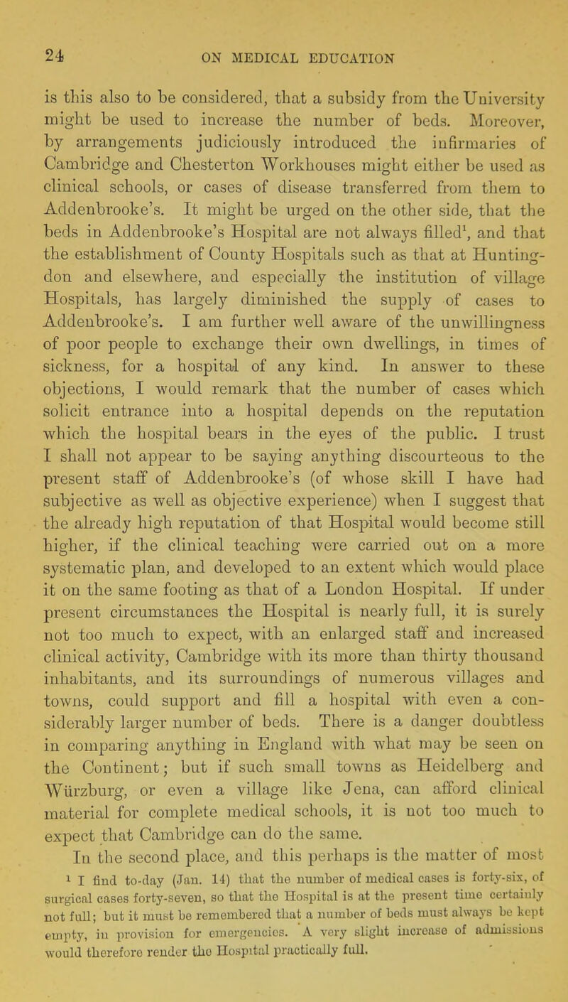 is this also to be considered, that a subsidy from the University might be used to increase the number of beds. Moreover, by arrangements judiciously introduced the infirmaries of Cambridge and Chesterton Workhouses might either be used as clinical schools, or cases of disease transferred from them to Addenbrooke's. It might be urged on the other side, that the beds in Addenbrooke's Hospital are not always filled1, and that the establishment of County Hospitals such as that at Hunting- don and elsewhere, and especially the institution of village Hospitals, has largely diminished the supply of cases to Addenbrooke's. I am further well aware of the unwillingness of poor people to exchange their own dwellings, in times of sickness, for a hospital of any kind. In answer to these objections, I would remark that the number of cases which solicit entrance into a hospital depends on the reputation which the hospital bears in the eyes of the public. I trust I shall not appear to be saying anything discourteous to the present staff of Addenbrooke's (of whose skill I have had subjective as well as objective experience) when I suggest that the already high reputation of that Hospital would become still higher, if the clinical teaching were carried out on a more systematic plan, and developed to an extent which would place it on the same footing as that of a London Hospital. If under present circumstances the Hospital is nearly full, it is surely not too much to expect, with an enlarged staff and increased clinical activity, Cambridge with its more than thirty thousand inhabitants, and its surroundings of numerous villages and towns, could support and fill a hospital with even a con- siderably larger number of beds. There is a danger doubtless in comparing anything in England with what may be seen on the Continent; but if such small towns as Heidelberg and Wiirzburg, or even a village like Jena, can afford clinical material for complete medical schools, it is not too much to expect that Cambridge can do the same. In the second place, and this perhaps is the matter of most 1 I find to-day (Jan. 14) that the number of medical cases is forty-six, of surgical cases forty-seven, so that the Hospital is at the present time certainly not fall; but it must be remembered that a number of beds must always be kept empty, in provision for emergencies. A very slight increase of admissions would therefore render tho Hospital practically full.