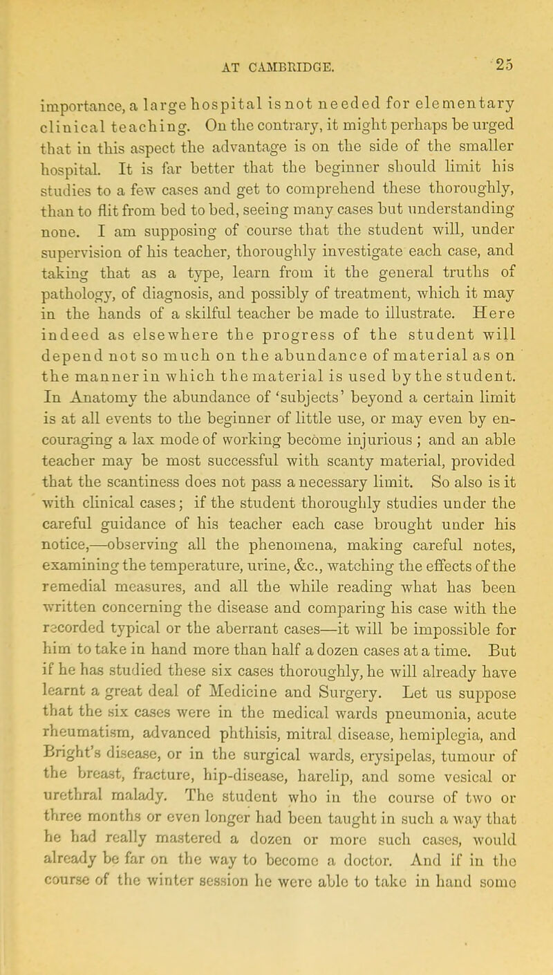 importance, a large hospital isnot needed for elementary clinical teaching. On the contrary, it might perhaps he urged that in this aspect the advantage is on the side of the smaller hospital. It is far better that the beginner should limit his studies to a few cases and get to comprehend these thoroughly, than to flit from bed to bed, seeing many cases but understanding none. I am supposing of course that the student will, under supervision of his teacher, thoroughly investigate each case, and taking that as a type, learn from it the general truths of pathology, of diagnosis, and possibly of treatment, which it may in the hands of a skilful teacher be made to illustrate. Here indeed as elsewhere the progress of the student will depend not so much on the abundance of material as on the manner in which thematerial is used bythestudent. In Anatomy the abundance of 'subjects' beyond a certain limit is at all events to the beginner of little use, or may even by en- couraging a lax mode of working become injurious ; and an able teacher may be most successful with scanty material, provided that the scantiness does not pass a necessary limit. So also is it with clinical cases; if the student thoroughly studies under the careful guidance of his teacher each case brought under his notice,—observing all the phenomena, making careful notes, examining the temperature, urine, &c, watching the effects of the remedial measures, and all the while reading what has been written concerning the disease and comparing his case with the recorded typical or the aberrant cases—it will be impossible for him to take in hand more than half a dozen cases at a time. But if he has studied these six cases thoroughly, he will already have learnt a great deal of Medicine and Surgery. Let us suppose that the six cases were in the medical wards pneumonia, acute rheumatism, advanced phthisis, mitral disease, hemiplegia, and Bnght's disease, or in the surgical wards, erysipelas, tumour of the breast, fracture, hip-disease, harelip, and some vesical or urethral malady. The student who in the course of two or three months or even longer had been taught in such a way that he had really mastered a dozen or more such cases, would already be far on the way to become a doctor. And if in the course of the winter session he were able to take in hand some