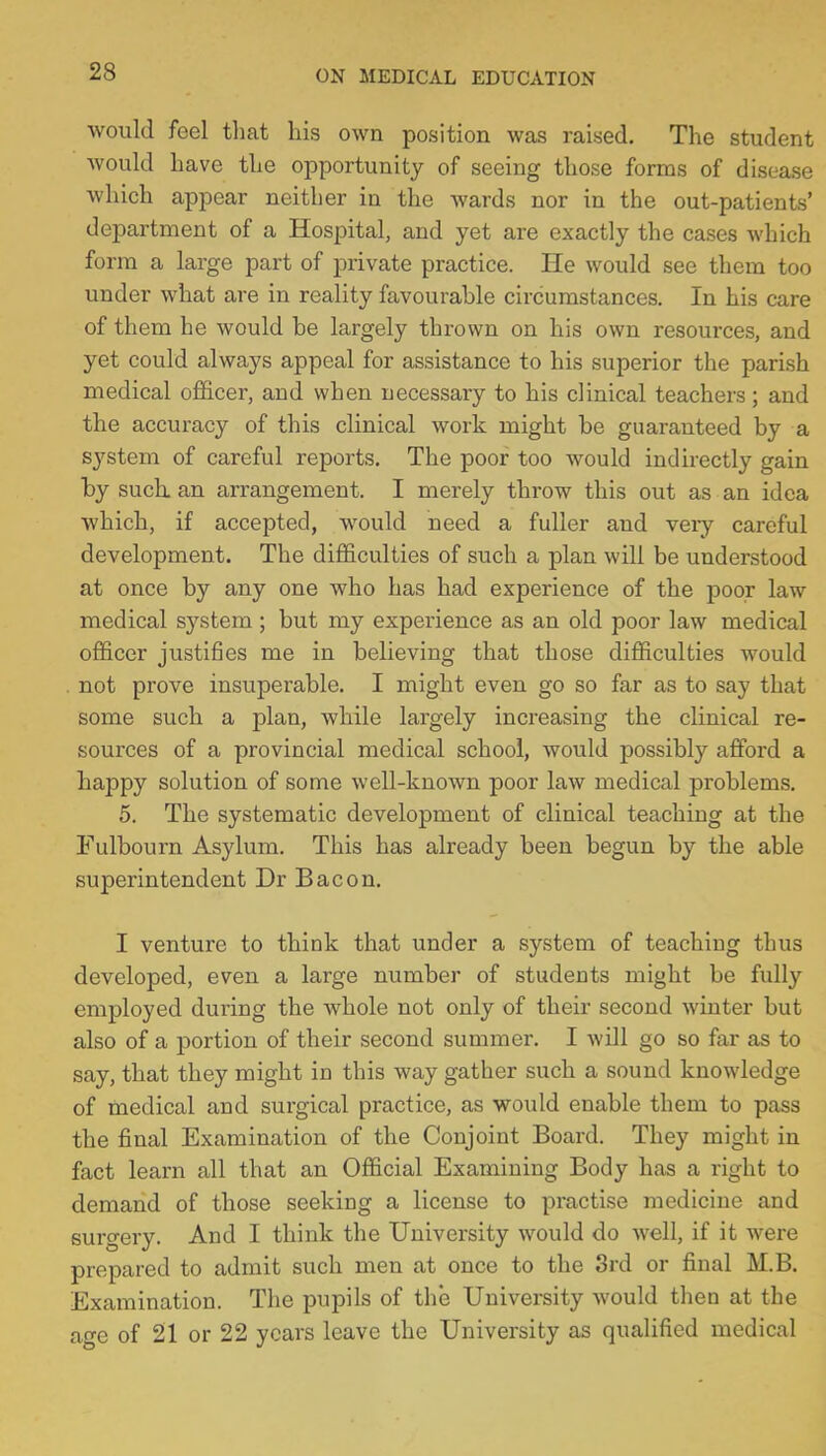 would feel that his own position was raised. The student would have the opportunity of seeing those forms of disease which appear neither in the wards nor in the out-patients' department of a Hospital, and yet are exactly the cases which form a large part of private practice. He would see them too under what are in reality favourable circumstances. In his care of them he would be largely thrown on his own resources, and yet could always appeal for assistance to his superior the parish medical officer, and when necessary to his clinical teachers; and the accuracy of this clinical work might be guaranteed by a system of careful reports. The poor too would indirectly gain by such, an arrangement. I merely throw this out as an idea which, if accepted, would need a fuller and very careful development. The difficulties of such a plan will be understood at once by any one who has had experience of the poor law medical system ; but my experience as an old poor law medical officer justifies me in believing that those difficulties would not prove insuperable. I might even go so far as to say that some such a plan, while largely increasing the clinical re- sources of a provincial medical school, would possibly afford a happy solution of some well-known poor law medical problems. 5. The systematic development of clinical teaching at the Fulbourn Asylum. This has already been begun by the able superintendent Dr Bacon. I venture to think that under a system of teaching thus developed, even a large number of students might be fully employed during the whole not only of their second winter but also of a portion of their second summer. I will go so far as to say, that they might in this way gather such a sound knowledge of medical and surgical practice, as would enable them to pass the final Examination of the Conjoint Board. They might in fact learn all that an Official Examining Body has a right to demand of those seeking a license to practise medicine and surgery. And I think the University would do well, if it were prepared to admit such men at once to the 3rd or final M.B. Examination. The pupils of the University would then at the age of 21 or 22 years leave the University as qualified medical