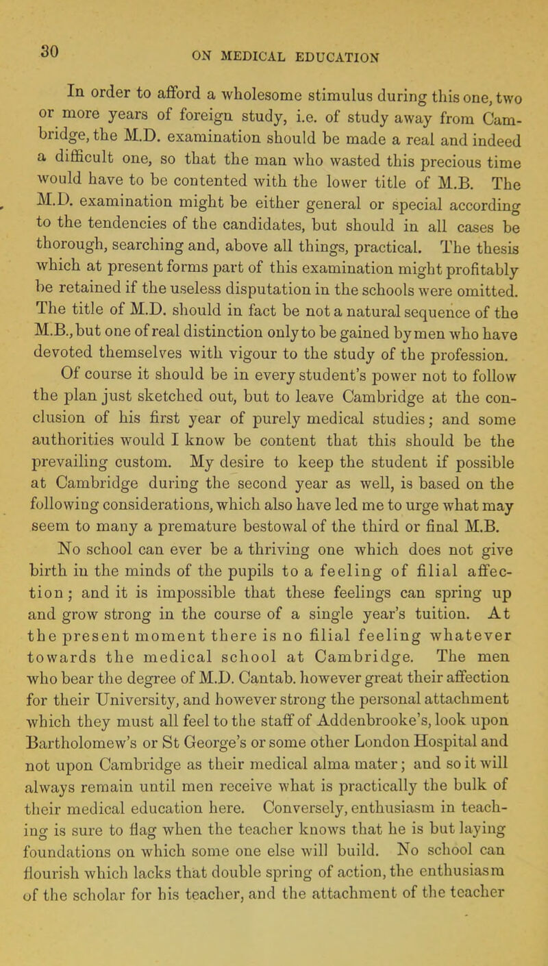 In order to afford a wholesome stimulus during this one, two or more years of foreign study, i.e. of study away from Cam- bridge, the M.D. examination should be made a real and indeed a difficult one, so that the man who wasted this precious time would have to be contented with the lower title of M.B. The M.D. examination might be either general or special according to the tendencies of the candidates, but should in all cases be thorough, searching and, above all things, practical. The thesis which at present forms part of this examination might profitably be retained if the useless disputation in the schools were omitted. The title of M.D. should in fact be not a natural sequence of the M.B.,but one of real distinction only to be gained bymen who have devoted themselves with vigour to the study of the profession. Of course it should be in every student's power not to follow the plan just sketched out, but to leave Cambridge at the con- clusion of his first year of purely medical studies; and some authorities would I know be content that this should be the prevailing custom. My desire to keep the student if possible at Cambridge during the second year as well, is based on the following considerations, which also have led me to urge what may seem to many a premature bestowal of the third or final M.B. No school can ever be a thriving one which does not give birth in the minds of the pupils to a feeling of filial affec- tion ; and it is impossible that these feelings can spring up and grow strong in the course of a single year's tuition. At the present moment there is no filial feeling whatever towards the medical school at Cambridge. The men who bear the degree of M.D. Cantab, however great their affection for their University, and however strong the personal attachment which they must all feel to the staff of Addenbrooke's, look upon Bartholomew's or St George's or some other London Hospital and not upon Cambridge as their medical alma mater; and so it will always remain until men receive what is practically the bulk of their medical education here. Conversely, enthusiasm in teach- ing is sure to flag when the teacher knows that he is but laying foundations on which some one else will build. No school can flourish which lacks that double spring of action, the enthusiasm of the scholar for his teacher, and the attachment of the teacher