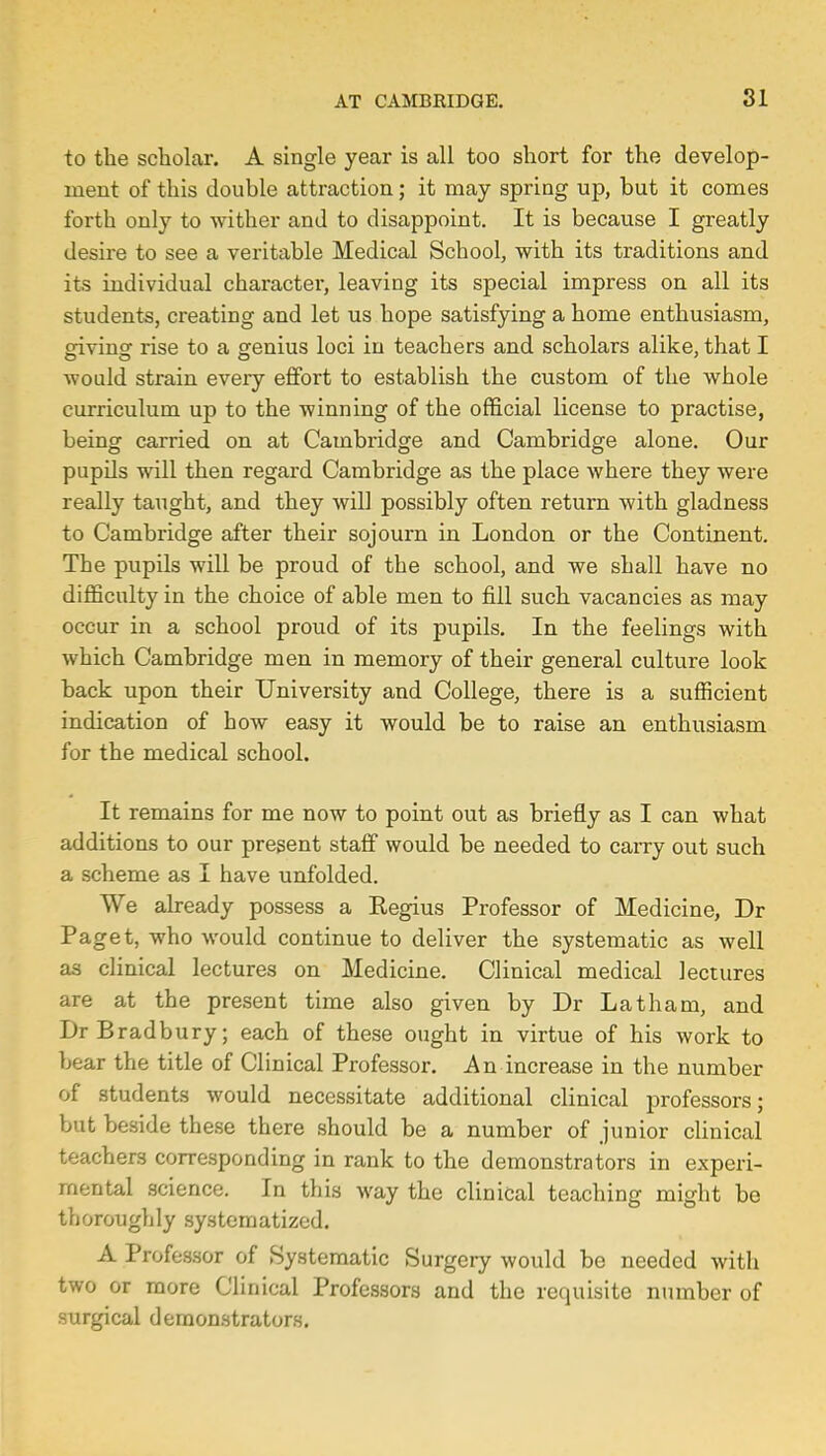 to the scholar. A single year is all too short for the develop- ment of this double attraction; it may spring up, but it comes forth only to wither and to disappoint. It is because I greatly desire to see a veritable Medical School, with its traditions and its individual character, leaving its special impress on all its students, creating and let us hope satisfying a home enthusiasm, srivincr rise to a genius loci in teachers and scholars alike, that I would strain every effort to establish the custom of the whole curriculum up to the winning of the official license to practise, being carried on at Cambridge and Cambridge alone. Our pupUs will then regard Cambridge as the place where they were really taught, and they will possibly often return with gladness to Cambridge after their sojourn in London or the Continent. The pupils will be proud of the school, and we shall have no difficulty in the choice of able men to fill such vacancies as may occur in a school proud of its pupils. In the feelings with which Cambridge men in memory of their general culture look back upon their University and College, there is a sufficient indication of how easy it would be to raise an enthusiasm for the medical school. It remains for me now to point out as briefly as I can what additions to our present staff would be needed to carry out such a scheme as I have unfolded. We already possess a Eegius Professor of Medicine, Dr Paget, who would continue to deliver the systematic as well as clinical lectures on Medicine. Clinical medical lectures are at the present time also given by Dr Latham, and I)r Bradbury; each of these ought in virtue of his work to bear the title of Clinical Professor. An increase in the number of students would necessitate additional clinical professors; but beside these there should be a number of junior clinical teachers corresponding in rank to the demonstrators in experi- mental science. In this way the clinical teaching might be thoroughly systematized. A Professor of Systematic Surgery would be needed with two or more Clinical Professors and the requisite number of surgical demonstrators.