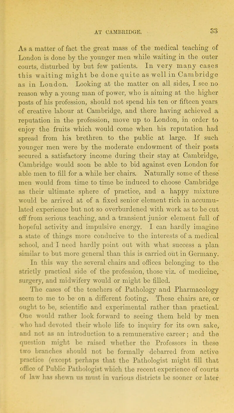 As a matter of fact the great mass of the medical teaching of London is done by the younger men while waiting in the outer courts, disturbed by but few patients. In very many cases this waiting might be done quite as well in Cambridge as in London. Looking at the matter on all sides, I see no reason why a young man of power, who is aiming at the higher posts of his profession, should not spend his ten or fifteen years of creative labour at Cambridge, and there having achieved a reputation in the profession, move up to London, in order to enjoy the fruits which would come when his reputation had spread from his brethren to the public at large. If such younger men were by the moderate endowment of their posts secured a satisfactory income during their stay at Cambridge, Cambridge would soon be able to bid against even London for able men to fill for a while her chairs. Naturally some of these men would from time to time be induced to choose Cambridge as their ultimate sphere of practice, and a happy mixture would be arrived at of a fixed senior element rich in accumu- lated experience but not so overburdened with work as to be cut off from serious teaching, and a transient junior element full of hopeful activity and impulsive energy. I can hardly imagine a state of things more conducive to the interests of a medical school, and I need hardly point out with what success a plan similar to but more general than this is carried out in Germany. In this way the several chairs and offices belonging to the strictly practical side of the profession, those viz. of medicine, surgery, and midwifery would or might be filled. The cases of the teachers of Pathology and Pharmacology seem to me to be on a different footing. These chairs are, or ought to be, scientific and experimental rather than practical. One would rather look forward to seeing them held by men who had devoted their whole life to inquiry for its own sake, and not as an introduction to a remunerative career; and the question might be raised whether the Professors in these two branches should not be formally debarred from active practice (except perhaps that the Pathologist might fill that office of Public Pathologist which the recent experience of courts of law has shewn us must in various districts be sooner or later