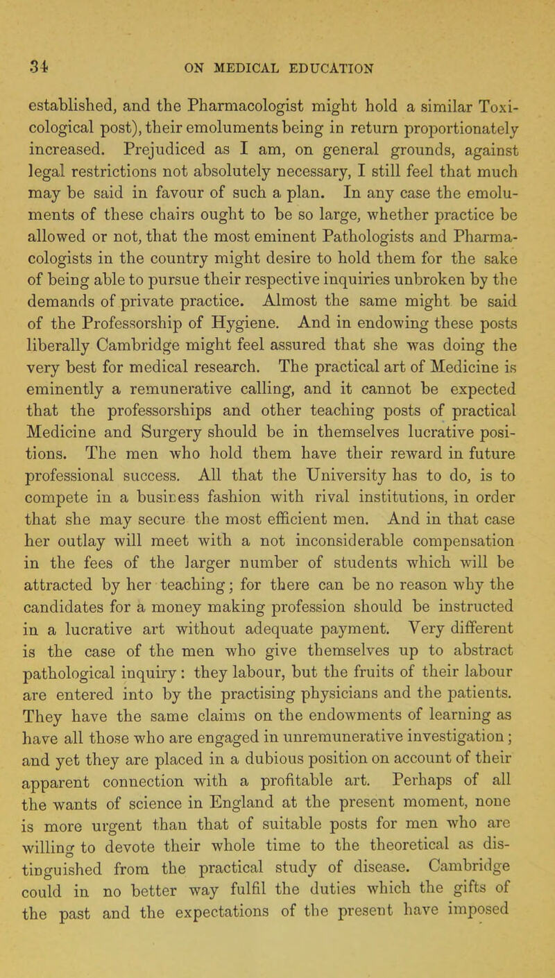 established, and the Pharmacologist might hold a similar Toxi- cological post), their emoluments being in return proportionately increased. Prejudiced as I am, on general grounds, against legal restrictions not absolutely necessary, I still feel that much may be said in favour of such a plan. In any case the emolu- ments of these chairs ought to be so large, whether practice be allowed or not, that the most eminent Pathologists and Pharma- cologists in the country might desire to hold them for the sake of being able to pursue their respective inquiries unbroken by the demands of private practice. Almost the same might be said of the Professorship of Hygiene. And in endowing these posts liberally Cambridge might feel assured that she was doing the very best for medical research. The practical art of Medicine is eminently a remunerative calling, and it cannot be expected that the professorships and other teaching posts of practical Medicine and Surgery should be in themselves lucrative posi- tions. The men who hold them have their reward in future professional success. All that the University has to do, is to compete in a business fashion with rival institutions, in order that she may secure the most efficient men. And in that case her outlay will meet with a not inconsiderable compensation in the fees of the larger number of students which will be attracted by her teaching; for there can be no reason why the candidates for a money making profession should be instructed in a lucrative art without adequate payment. Very different is the case of the men who give themselves up to abstract pathological inquiry : they labour, but the fruits of their labour are entered into by the practising physicians and the patients. They have the same claims on the endowments of learning as have all those who are engaged in unremunerative investigation; and yet they are placed in a dubious position on account of their apparent connection with a profitable art. Perhaps of all the wants of science in England at the present moment, none is more urgent than that of suitable posts for men who are willing to devote their whole time to the theoretical as dis- tinguished from the practical study of disease. Cambridge could in no better way fulfil the duties which the gifts of the past and the expectations of the present have imposed