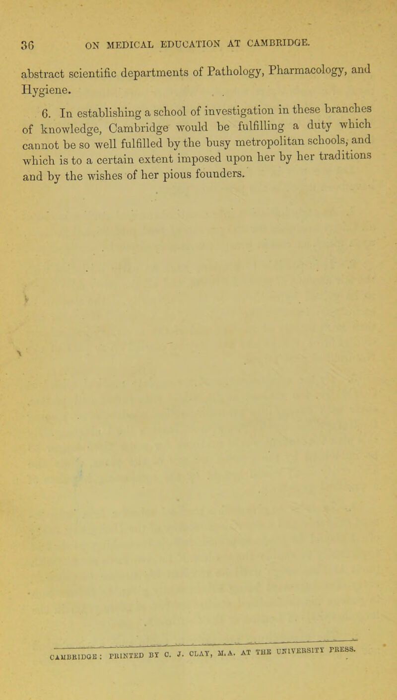 30 ON MEDICAL EDUCATION AT CAMBRIDGE. abstract scientific departments of Pathology, Pharmacology, and Hygiene. 6. In establishing a school of investigation in these branches of knowledge, Cambridge would be fulfilling a duty which cannot be so well fulfilled by the busy metropolitan schools, and which is to a certain extent imposed upon her by her traditions and by the wishes of her pious founders.