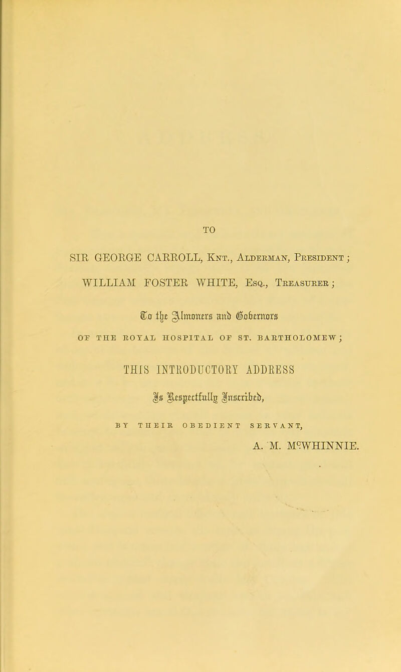 TO SIR GEORGE CARROLL, Knt., Alderman, President ; WILLIAM FOSTER WHITE, Esq., Treasurer ; %a i\t gJmmtn's aub dSafrcrrarrg OF THE ROTAL HOSPITAL OF ST. BARTHOLOMEW; THIS INTRODUCTORY ADDRESS |s flxsptclfullg fusrakb, BY T II E I R OBEDIENT SERVANT, A. M. M9WHINNIE.