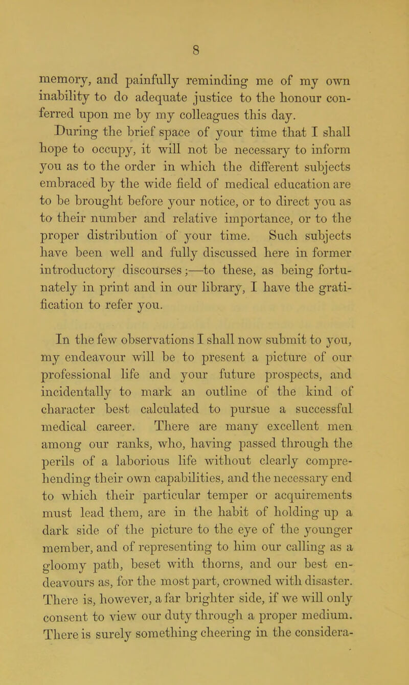 memory, and painfully reminding me of my own inability to do adequate justice to the honour con- ferred upon me by my colleagues this day. During the brief space of your time that I shall hope to occupy, it will not be necessary to inform you as to the order in which the different subjects embraced by the wide field of medical education are to be brought before your notice, or to direct you as to their number and relative importance, or to the proper distribution of your time. Such subjects have been well and fully discussed here in former introductory discourses j—to these, as being fortu- nately in print and in our library, I have the grati- fication to refer you. In the few observations I shall now submit to you, my endeavour will be to present a picture of our professional life and your future prospects, and incidentally to mark an outline of the kind of character best calculated to pursue a successful medical career. There are many excellent men among our ranks, who, having passed through the perils of a laborious life without clearly compre- hending their own capabilities, and the necessary end to which their particular temper or acquirements must lead them, are in the habit of holding up a dark side of the picture to the eye of the younger member, and of representing to him our calling as a gloomy path, beset with thorns, and our best en- deavours as, for the most part, crowned with disaster. There is, however, a far brighter side, if we will only consent to view our duty through a proper medium. There is surely something cheering in the considera-