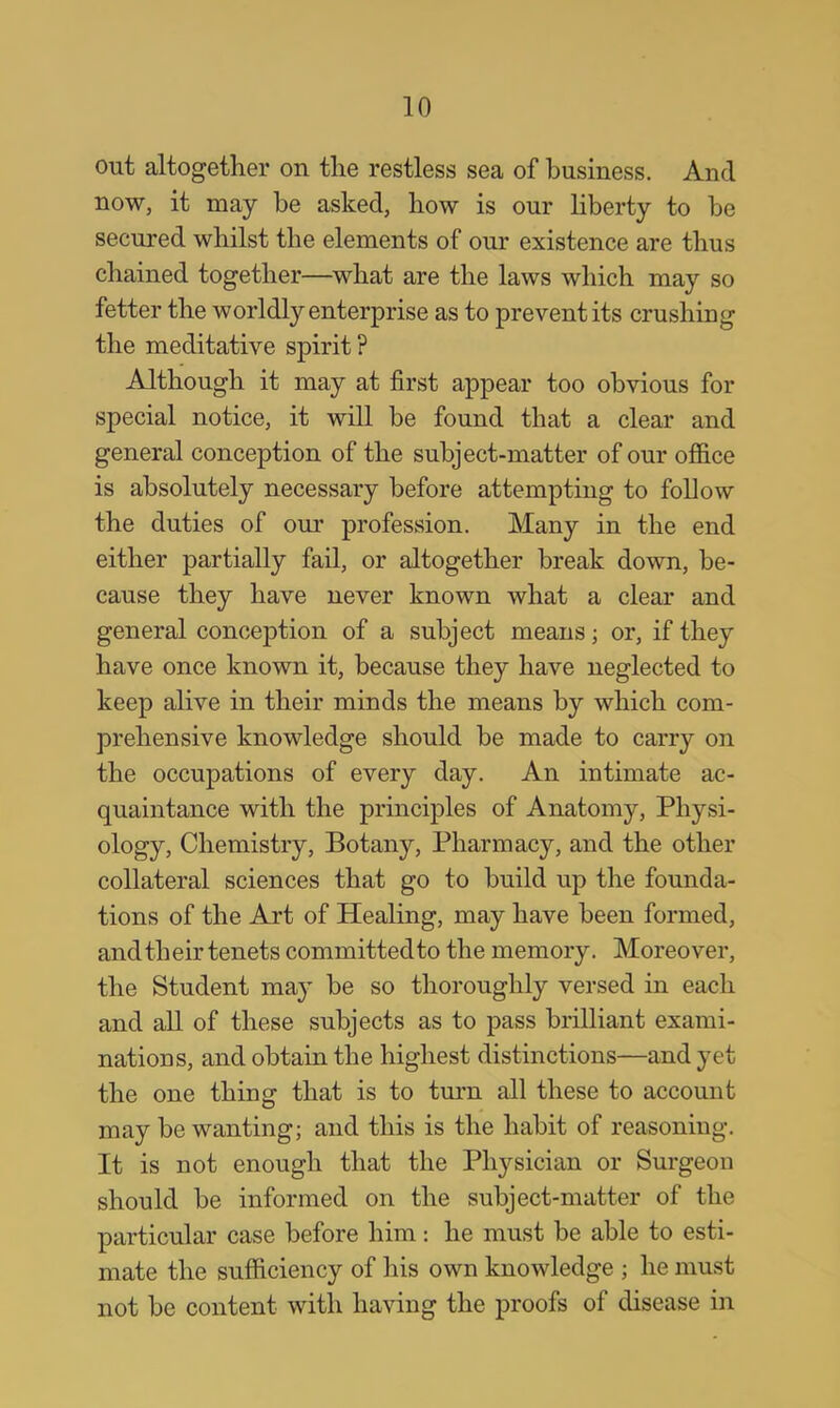 out altogether on the restless sea of business. And now, it may be asked, how is our liberty to be secured whilst the elements of our existence are thus chained together—what are the laws which may so fetter the worldly enterprise as to prevent its crushing the meditative spirit ? Although it may at first appear too obvious for special notice, it will be found that a clear and general conception of the subject-matter of our office is absolutely necessary before attempting to follow the duties of our profession. Many in the end either partially fail, or altogether break down, be- cause they have never known what a clear and general conception of a subject means; or, if they have once known it, because they have neglected to keep alive in their minds the means by which com- prehensive knowledge should be made to carry on the occupations of every day. An intimate ac- quaintance with the principles of Anatomy, Physi- ology, Chemistry, Botany, Pharmacy, and the other collateral sciences that go to build up the founda- tions of the Art of Healing, may have been formed, and their tenets committed to the memory. Moreover, the Student may be so thoroughly versed in each and all of these subjects as to pass brilliant exami- nations, and obtain the highest distinctions—and yet the one thing that is to turn all these to account may be wanting; and this is the habit of reasoning. It is not enough that the Physician or Surgeon should be informed on the subject-matter of the particular case before him: he must be able to esti- mate the sufficiency of his own knowledge ; he must not be content with having the proofs of disease in