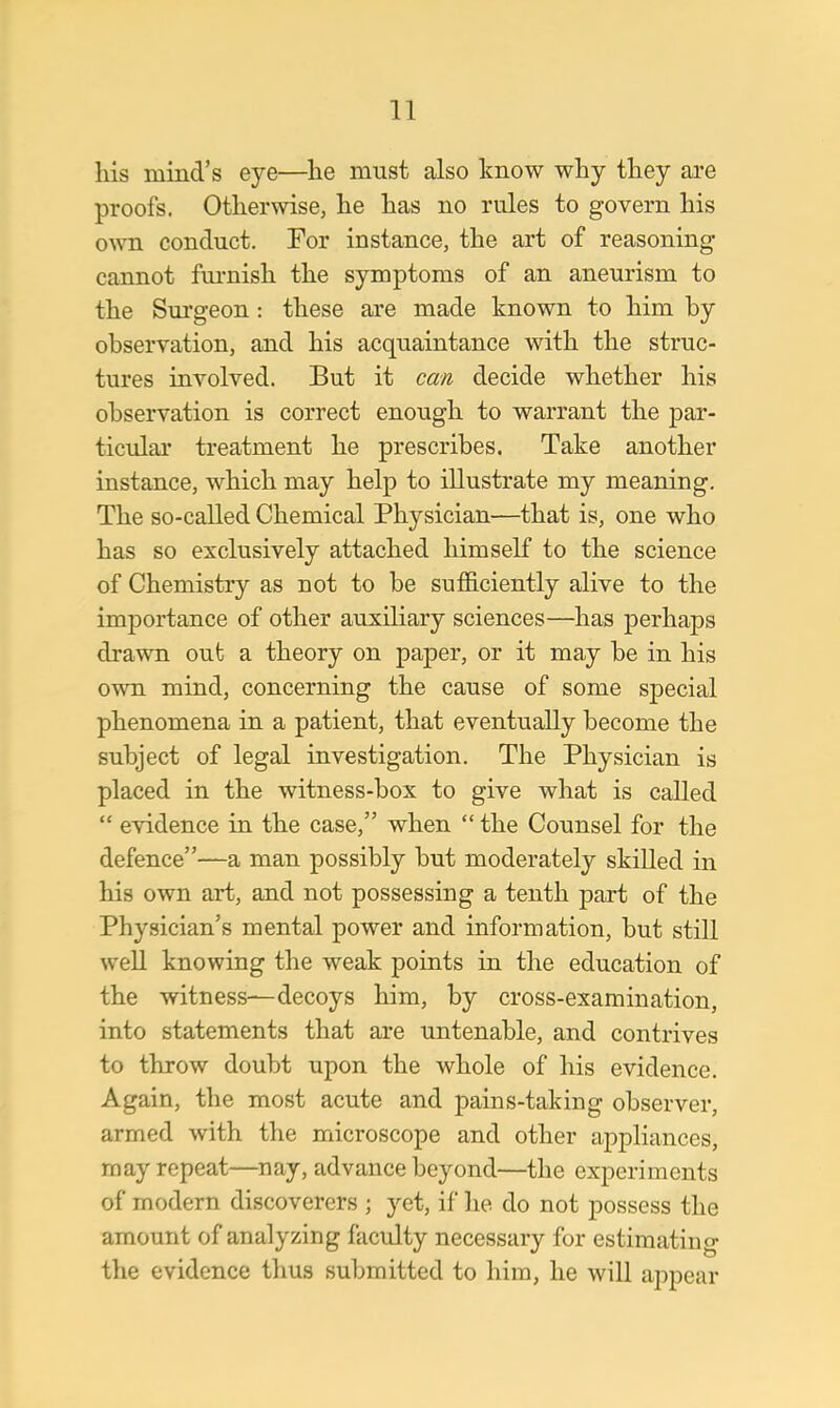 his mind's eye—lie must also know why they are proofs. Otherwise, he has no rules to govern his own conduct. For instance, the art of reasoning cannot furnish the symptoms of an aneurism to the Surgeon : these are made known to him by observation, and his acquaintance with the struc- tures involved. But it can decide whether his observation is correct enough to warrant the par- ticular treatment he prescribes. Take another instance, which may help to illustrate my meaning. The so-called Chemical Physician—that is, one who has so exclusively attached himself to the science of Chemistry as not to be sufficiently alive to the importance of other auxiliary sciences—has perhaps drawn out a theory on paper, or it may be in his own mind, concerning the cause of some special phenomena in a patient, that eventually become the subject of legal investigation. The Physician is placed in the witness-box to give what is called  evidence in the case, when  the Counsel for the defence—a man possibly but moderately skilled in his own art, and not possessing a tenth part of the Physician's mental power and information, but still well knowing the weak points in the education of the witness—decoys him, by cross-examination, into statements that are untenable, and contrives to throw doubt upon the whole of his evidence. Again, the most acute and pains-taking observer, armed with the microscope and other appliances, may repeat—nay, advance beyond—the experiments of modern discoverers j yet, if he do not possess the amount of analyzing faculty necessary for estimating the evidence thus submitted to him, he will appear