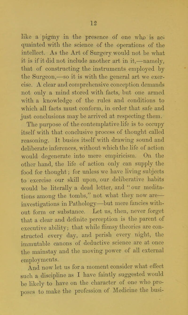 like a pigmy in the presence of one who is ac- quainted with the science of the operations of the intellect. As the Art of Surgery would not be what it is if it did not include another art in it,—namely, that of constructing the instruments emplo}red by the Surgeon,—so it is with the general art we exer- cise. A clear and comprehensive conception demands not only a mind stored with facts, but one armed with a knowledge of the rules and conditions to which all facts must conform, in order that safe and just conclusions maybe arrived at respecting them. The purpose of the contemplative life is to occupy itself with that conclusive process of thought called reasoning. It busies itself with drawing sound and deliberate inferences, without which the life of action would degenerate into mere empiricism. On the other hand, the life of action only can supply the food for thought; for unless we have living subjects to exercise our skill upon, our deliberative habits would be literally a dead letter, and  our medita- tions among the tombs, not what they now are— investigations in Pathology—but mere fancies with- out form or substance. Let us, then, never forget that a clear and definite perception is the parent of executive ability; that while flimsy theories are con- structed every day, and perish every night, the immutable canons of deductive science are at once the mainstay and the moving power of all external employments. And now let us for a moment consider what effect such a discipline as I have faintly suggested would be likely to have on the character of one who pro- poses to make the profession of Medicine the busi-