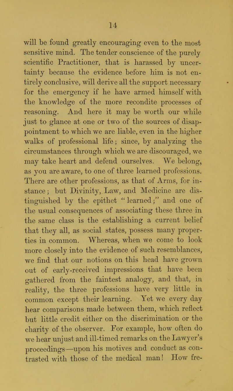 will be found greatly encouraging even to the most sensitive mind. The tender conscience of the purely scientific Practitioner, that is harassed by uncer- tainty because the evidence before him is not en- tirely conclusive, will derive all the support necessary for the emergency if he have armed himself with the knowledge of the more recondite processes of reasoning. And here it may be worth our while just to glance at one or two of the sources of disap- pointment to which we are liable, even in the higher walks of professional life; since, by analyzing the circumstances through which we are discouraged, we may take heart and defend ourselves. We belong, as you are aware, to one of three learned professions. There are other professions, as that of Arms, for in- stance ; but Divinity, Law, and Medicine are dis- tinguished by the epithet  learned  and one of the usual consequences of associating these three in the same class is the establishing a current belief that they all, as social states, possess many proper- ties in common. Whereas, when we come to look more closely into the evidence of such resemblances, we find that our notions on this head have grown out of early-received impressions that have been gathered from the faintest analogy, and that, in reality, the three professions have very little in common except their learning. Yet we every day hear comparisons made between them, which reflect but little credit either on the discrimination or the charity of the observer. For example, how often do we hear unjust and ill-timed remarks on the Lawj^er's proceedings—upon his motives and conduct as con- trasted with those of the medical man! How fre-