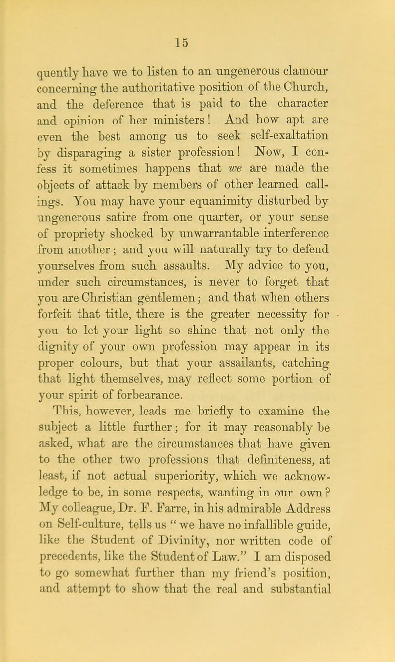 quently have we to listen to an ungenerous clamour concerning the authoritative position of the Church, and the deference that is paid to the character and opinion of her ministers! And how apt are even the best among us to seek self-exaltation by disparaging a sister profession! Now, I con- fess it sometimes happens that we are made the objects of attack by members of other learned call- ings. You may have your equanimity disturbed by ungenerous satire from one quarter, or your sense of propriety shocked by unwarrantable interference from another; and you will naturally try to defend yourselves from such assaults. My advice to you, under such circumstances, is never to forget that you are Christian gentlemen; and that when others forfeit that title, there is the greater necessity for you to let your light so shine that not only the dignity of your own profession may appear in its proper colours, but that your assailants, catching that light themselves, may reflect some portion of your spirit of forbearance. This, however, leads me briefly to examine the subject a little further; for it may reasonably be asked, what are the circumstances that have given to the other two professions that definiteness, at least, if not actual superiority, which we acknow- ledge to be, in some respects, wanting in our own ? My colleague, Dr. F. Farre, in his admirable Address on Self-culture, tells us  we have no infallible guide, like the Student of Divinity, nor written code of precedents, like the Student of Law. I am disposed to go somewhat further than my friend's position, and attempt to show that the real and substantial