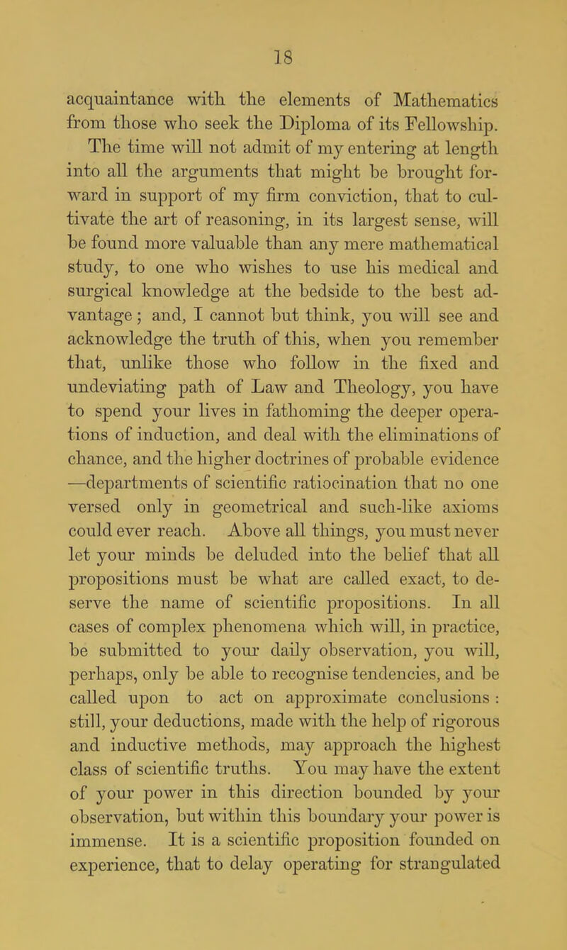 acquaintance with the elements of Mathematics from those who seek the Diploma of its Fellowship. The time will not admit of my entering at length into all the arguments that might be brought for- ward in support of my firm conviction, that to cul- tivate the art of reasoning, in its largest sense, will be found more valuable than any mere mathematical study, to one who wishes to use his medical and surgical knowledge at the bedside to the best ad- vantage ; and, I cannot but think, you will see and acknowledge the truth of this, when you remember that, unlike those who follow in the fixed and undeviating path of Law and Theology, you have to spend your lives in fathoming the deeper opera- tions of induction, and deal with the eliminations of chance, and the higher doctrines of probable evidence —departments of scientific ratiocination that no one versed only in geometrical and such-like axioms could ever reach. Above all things, you must never let your minds be deluded into the belief that all propositions must be what are called exact, to de- serve the name of scientific propositions. In all cases of complex phenomena which will, in practice, be submitted to your daily observation, you will, perhaps, only be able to recognise tendencies, and be called upon to act on approximate conclusions : still, your deductions, made with the help of rigorous and inductive methods, may approach the highest class of scientific truths. You may have the extent of your power in this direction bounded by your observation, but within this boundary your power is immense. It is a scientific proposition founded on experience, that to delay operating for strangulated
