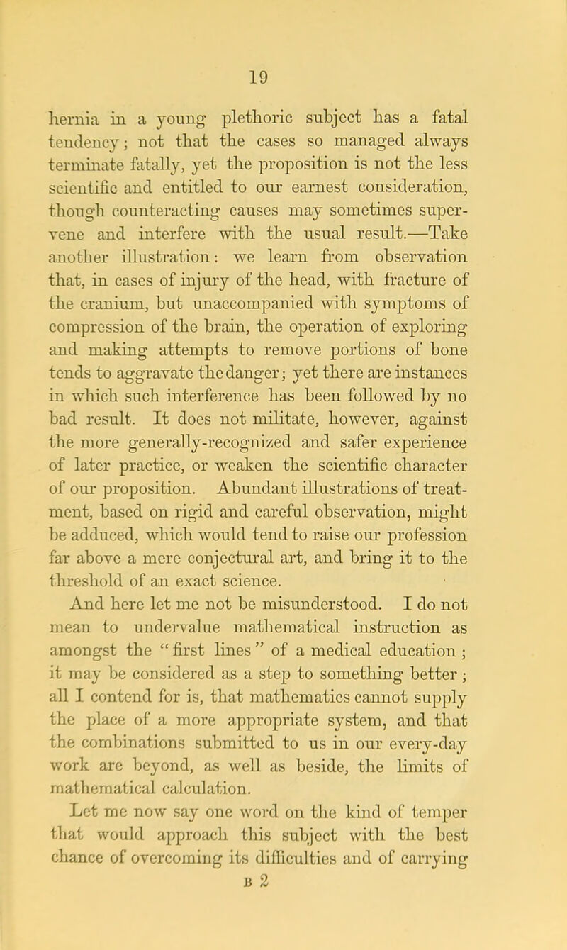 hernia in a young plethoric subject has a fatal tendency; not that the cases so managed always terminate fatally, yet the proposition is not the less scientific and entitled to our earnest consideration, though counteracting causes may sometimes super- vene and interfere with the usual result.—Take another illustration: we learn from observation that, in cases of injury of the head, with fracture of the cranium, but unaccompanied with symptoms of compression of the brain, the operation of exploring and making attempts to remove portions of bone tends to aggravate the danger; yet there are instances in which such interference has been followed by no bad result. It does not militate, however, against the more generally-recognized and safer experience of later practice, or weaken the scientific character of our proposition. Abundant illustrations of treat- ment, based on rigid and careful observation, might be adduced, which would tend to raise our profession far above a mere conjectural art, and bring it to the threshold of an exact science. And here let me not be misunderstood. I do not mean to undervalue mathematical instruction as amongst the  first lines  of a medical education; it may be considered as a step to something better ; all I contend for is, that mathematics cannot supply the place of a more appropriate system, and that the combinations submitted to us in our every-day work are beyond, as well as beside, the limits of mathematical calculation. Let me now say one word on the kind of temper that would approach this subject with the best chance of overcoming its difficulties and of carrying b 2