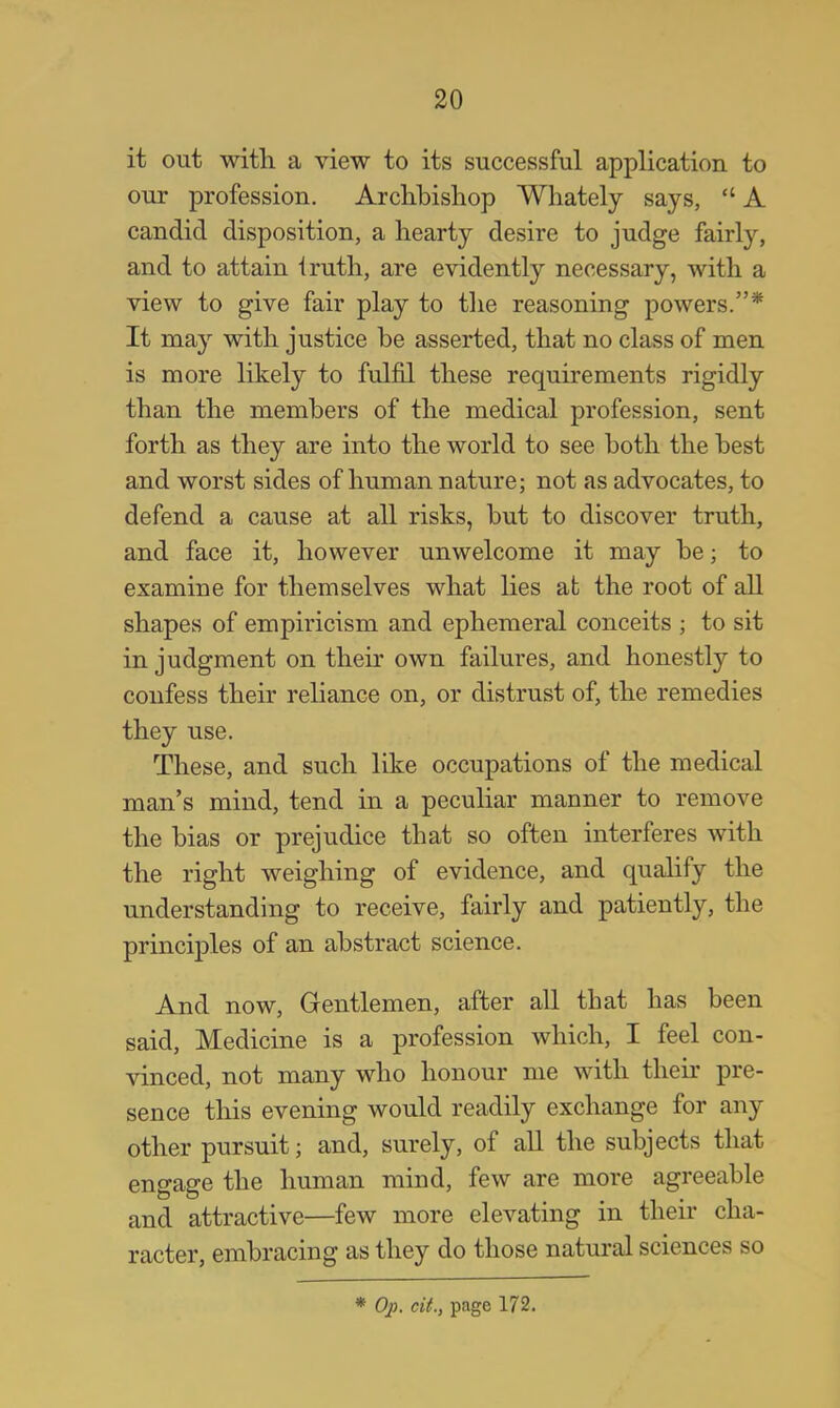 it out with a view to its successful application to our profession. Archbishop Whately says,  A candid disposition, a hearty desire to judge fairly, and to attain iruth, are evidently necessary, with a view to give fair play to the reasoning powers.* It may with justice be asserted, that no class of men is more likely to fulfil these requirements rigidly than the members of the medical profession, sent forth as they are into the world to see both the best and worst sides of human nature; not as advocates, to defend a cause at all risks, but to discover truth, and face it, however unwelcome it may be; to examine for themselves what lies at the root of all shapes of empiricism and ephemeral conceits ; to sit in judgment on their own failures, and honestly to confess their reliance on, or distrust of, the remedies they use. These, and such like occupations of the medical man's mind, tend in a peculiar manner to remove the bias or prejudice that so often interferes with the right weighing of evidence, and qualify the understanding to receive, fairly and patiently, the principles of an abstract science. And now, Gentlemen, after all that has been said, Medicine is a profession which, I feel con- vinced, not many who honour me with their pre- sence this evening would readily exchange for any other pursuit; and, surely, of all the subjects that engage the human mind, few are more agreeable and attractive—few more elevating in their cha- racter, embracing as they do those natural sciences so * Op, cit., page 172.