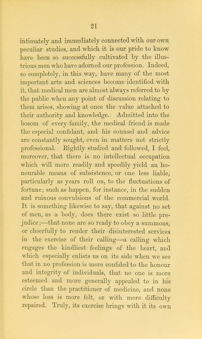 intimately and immediately connected with our own peculiar studies, and which it is our pride to know have been so successfully cultivated by the illus- trious men who have adorned our profession. Indeed, so completely, in this way, have many of the most important arts and sciences become identified with it, that medical men are almost always referred to by the public when any point of discussion relating to them arises, showing at once the value attached to then* authority and knowledge. Admitted into the bosom of every family, the medical friend is made the especial confidant, and his counsel and advice are constantly sought, even in matters not strictly professional. Rightly studied and followed, I feel, moreover, that there is no intellectual occupation which will more readily and speedily yield an ho- nourable means of subsistence, or one less liable, particularly as years roll on, to the fluctuations of fortune; such as happen, for instance, in the sudden and ruinous convulsions of the commercial world. It is something likewise to say, that against no set of men, as a body, does there exist so little pre- judice;—that none are so ready to obey a summons, or cheerfully to render then- disinterested services in the exercise of their calling—a calling which engages the kindliest feelings of the heart, and which especially enlists us on its side when we see that in no profession is more confided to the honour and integrity of individuals, that no one is more esteemed and more generally appealed to in his circle than the practitioner of medicine, and none whose loss is more felt, or with more difficulty repaired. Truly, its exercise brings with it its own