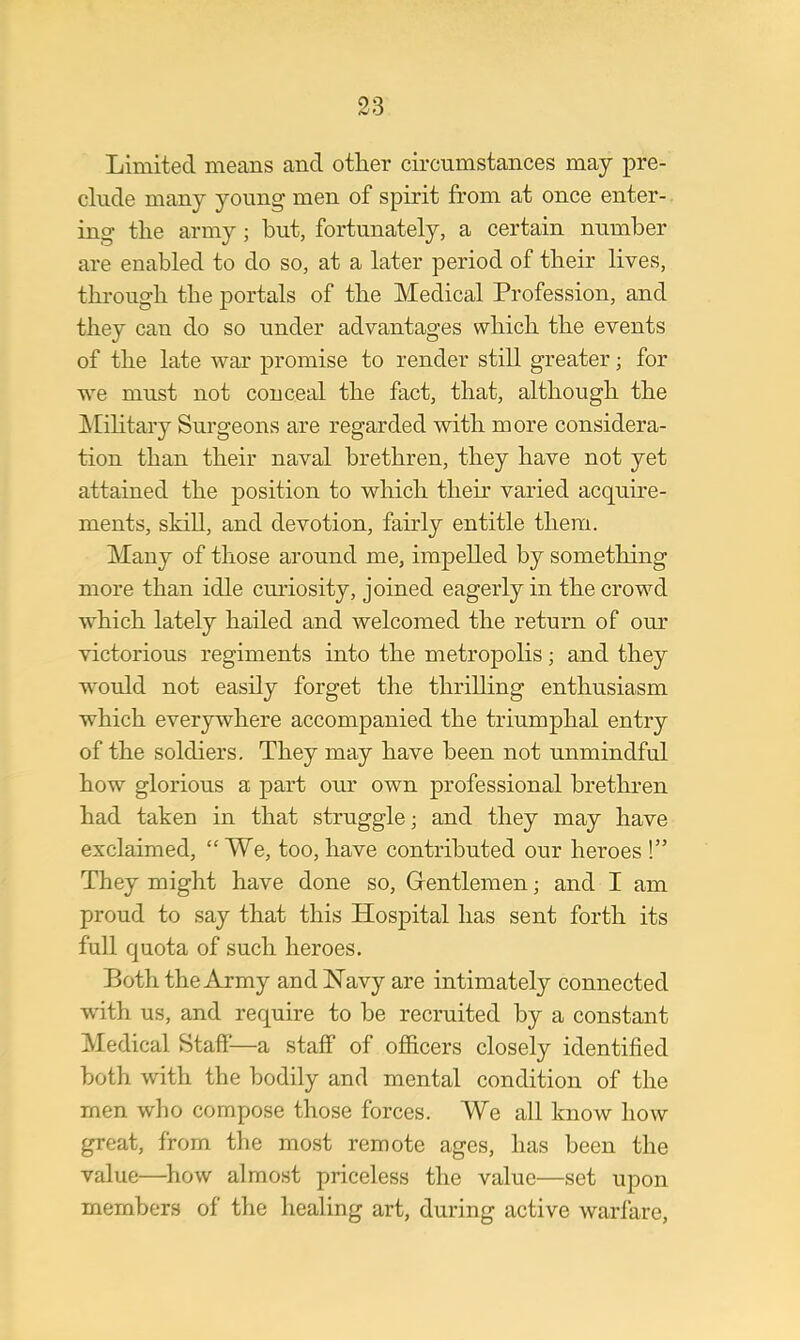 Limited means and other circumstances may pre- clude many young men of spirit from at once enter- ing the army; but, fortunately, a certain number are enabled to do so, at a later period of their lives, through the portals of the Medical Profession, and they can do so under advantages which the events of the late war promise to render still greater; for we must not conceal the fact, that, although the Military Surgeons are regarded with more considera- tion than their naval brethren, they have not yet attained the position to which their varied acquire- ments, skill, and devotion, fairly entitle them. Many of those around me, impelled by something more than idle curiosity, joined eagerly in the crowd which lately hailed and welcomed the return of our victorious regiments into the metropolis; and they would not easily forget the thrilling enthusiasm which everywhere accompanied the triumphal entry of the soldiers. They may have been not unmindful how glorious a part our own professional brethren had taken in that struggle; and they may have exclaimed,  We, too, have contributed our heroes ! They might have done so, Gentlemen; and I am proud to say that this Hospital has sent forth its full quota of such heroes. Both the Army and Navy are intimately connected with us, and require to be recruited by a constant Medical Staff—a staff of officers closely identified both with the bodily and mental condition of the men who compose those forces. We all know how great, from the most remote ages, has been the value—how almost priceless the value—set upon members of the healing art, during active warfare,