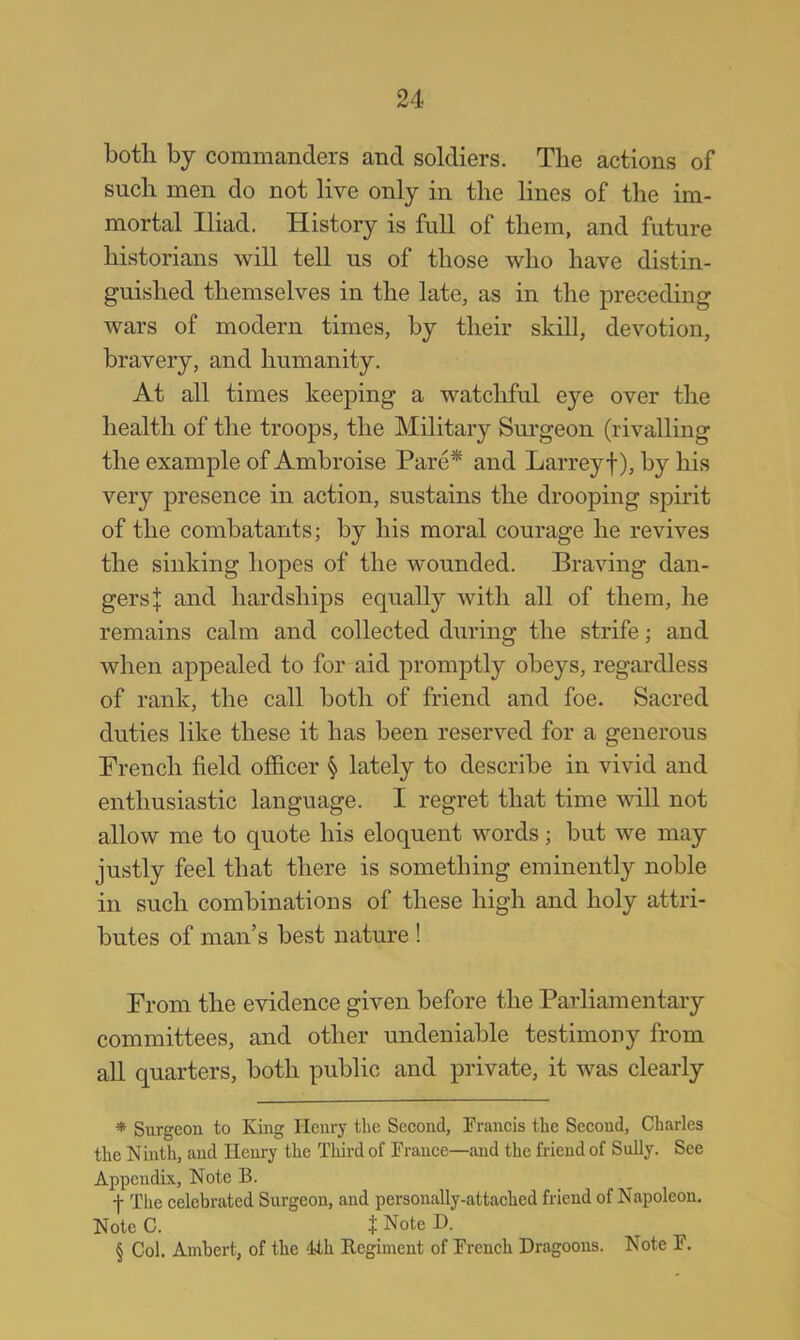 botli by commanders and soldiers. The actions of snch men do not live only in the lines of the im- mortal Iliad. History is full of them, and future historians will tell us of those who have distin- guished themselves in the late, as in the preceding wars of modern times, by their skill, devotion, bravery, and humanity. At all times keeping a watchful eye over the health of the troops, the Military Surgeon (rivalling the example of Ambroise Pare* and Larreyf), by his very presence in action, sustains the drooping spirit of the combatants; by his moral courage he revives the sinking hopes of the wounded. Braving dan- gers J and hardships equally with all of them, he remains calm and collected during the strife; and when appealed to for aid promptly obeys, regardless of rank, the call both of friend and foe. Sacred duties like these it has been reserved for a generous French field officer § lately to describe in vivid and enthusiastic language. I regret that time will not allow me to quote his eloquent words; but we may justly feel that there is something eminently noble in such combinations of these high and holy attri- butes of man's best nature ! From the evidence given before the Parliamentary committees, and other undeniable testimony from all quarters, both public and private, it was clearly * Surgeon to King Henry the Second, Francis the Second, Charles the Ninth, and Henry the Third of Trance—and the friend of Sully. See Appendix, Note B. f The celebrated Surgeon, and personally-attached friend of Napoleon. Note C. t Note H. § Col. Ainbert, of the 4th Regiment of French Dragoons. Note F.