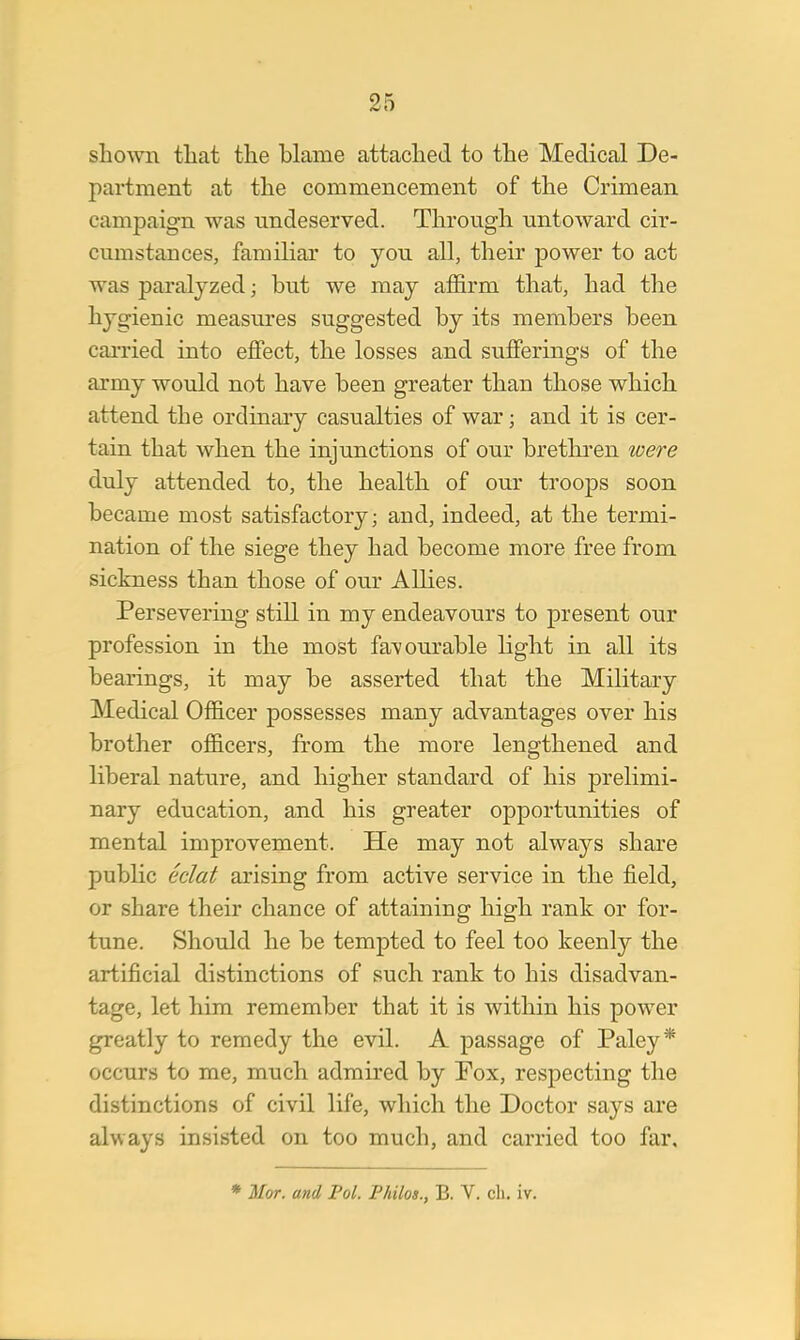 shown that the blame attached to the Medical De- partment at the commencement of the Crimean campaign was undeserved. Through untoward cir- cumstances, familiar to you all, their power to act was paralyzed; but we may affirm that, had the hygienic measures suggested by its members been carried into effect, the losses and sufferings of the army would not have been greater than those which attend the ordinary casualties of war; and it is cer- tain that when the injunctions of our brethren were duly attended to, the health of our troops soon became most satisfactory; and, indeed, at the termi- nation of the siege they had become more free from sickness than those of our Allies. Persevering still in my endeavours to present our profession in the most favourable light in all its bearings, it may be asserted that the Military Medical Officer possesses many advantages over his brother officers, from the more lengthened and liberal nature, and higher standard of his prelimi- nary education, and his greater opportunities of mental improvement. He may not always share public eclat arising from active service in the field, or share their chance of attaining high rank or for- tune. Should he be tempted to feel too keenly the artificial distinctions of such rank to his disadvan- tage, let him remember that it is within his power greatly to remedy the evil. A passage of Paley* occurs to me, much admired by Pox, respecting the distinctions of civil life, which the Doctor says are always insisted on too much, and carried too far. * Mor. and Pol. Philos., B. V. ch. iv.