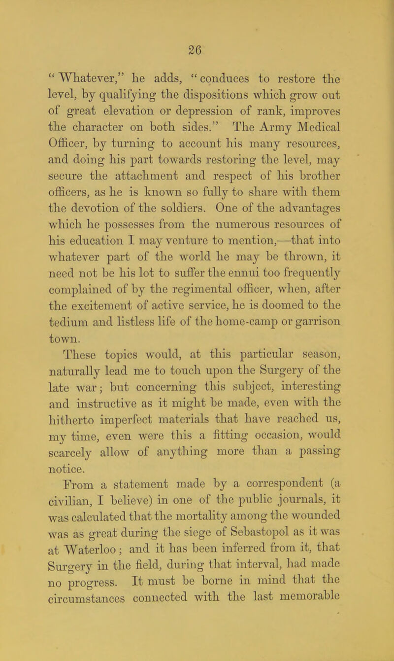  Whatever, he adds,  conduces to restore the level, by qualifying the dispositions which grow out of great elevation or depression of rank, improves the character on both sides. The Army Medical Officer, by turning to account his many resources, and doing his part towards restoring the level, may secure the attachment and respect of his brother officers, as he is known so fully to share with them the devotion of the soldiers. One of the advantages which he possesses from the numerous resources of his education I may venture to mention,—that into whatever part of the world he may be thrown, it need not be his lot to suffer the ennui too frequently complained of by the regimental officer, when, after the excitement of active service, he is doomed to the tedium and listless life of the home-camp or garrison town. These topics would, at this particular season, naturally lead me to touch upon the Surgery of the late war; but concerning this subject, interesting and instructive as it might be made, even with the hitherto imperfect materials that have reached us, my time, even were this a fitting occasion, would scarcely allow of anything more than a passing notice. From a statement made by a correspondent (a civilian, I believe) in one of the public journals, it was calculated that the mortality among the wounded was as great during the siege of Sebastopol as it was at Waterloo ; and it has been inferred from it, that Surgery in the field, during that interval, had made no progress. It must be borne in mind that the circumstances connected with the last memorable
