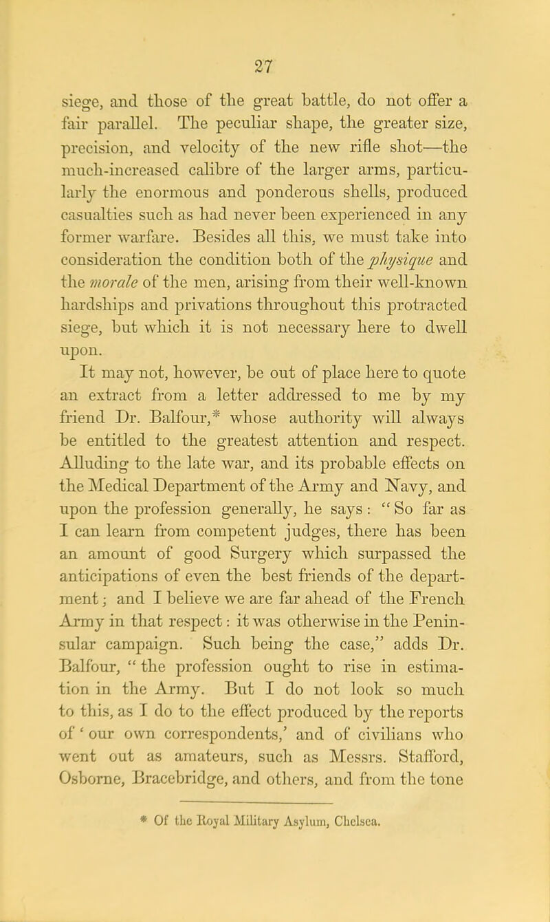 siege, and those of the great battle, do not offer a fair parallel. The peculiar shape, the greater size, precision, and velocity of the new rifle shot—the much-increased calibre of the larger arras, particu- larly the enormous and ponderous shells, produced casualties such as had never been experienced in any former warfare. Besides all this, we must take into consideration the condition both of the physique and the morale of the men, arising from their well-known hardships and privations throughout this protracted siege, but which it is not necessary here to dwell upon. It may not, however, be out of place here to quote an extract from a letter addressed to me by my friend Dr. Balfour,* whose authority will always be entitled to the greatest attention and respect. Alluding to the late war, and its probable effects on the Medical Department of the Army and Navy, and upon the profession generally, he says : So far as I can learn from competent judges, there has been an amount of good Surgery which surpassed the anticipations of even the best friends of the depart- ment ; and I believe we are far ahead of the French Army in that respect: it was otherwise in the Penin- sular campaign. Such being the case, adds Dr. Balfour,  the profession ought to rise in estima- tion in the Army. But I do not look so much to this, as I do to the effect produced by the reports of' our own correspondents,' and of civilians who went out as amateurs, such as Messrs. Stafford, Osborne, Bracebridge, and others, and from the tone * Of the Royal Military Asylum, Chelsea.