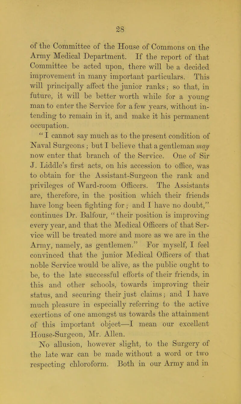 of the Committee of the House of Commons on the Army Medical Department. If the report of that Committee be acted upon, there will be a decided improvement in many important particulars. This will principally affect the junior ranks; so that, in future, it will be better worth while for a young man to enter the Service for a few years, without in- tending to remain in it, and make it his permanent occupation.  I cannot say much as to the present condition of Naval Surgeons ; but I believe that a gentleman may now enter that branch of the Service. One of Sir J. Liddle's first acts, on his accession to office, was to obtain for the Assistant-Surgeon the rank and privileges of Ward-room Officers. The Assistants are, therefore, in the position which their friends have long been fighting for; and I have no doubt, continues Dr. Balfour,  their position is improving every year, and that the Medical Officers of that Ser- vice will be treated more and more as we are in the Army, namely, as gentlemen. For myself, I feel convinced that the junior Medical Officers of that noble Service would be alive, as the public ought to be, to the late successful efforts of their friends, in this and other schools, towards improving their status, and securing their just claims; and I have much pleasure in especially referring to the active exertions of one amongst us towards the attainment of this important object—I mean our excellent House-Surgeon, Mr. Allen. No allusion, however slight, to the Surgery of the late war can be made without a word or tw o respecting chloroform. Both in our Army and in