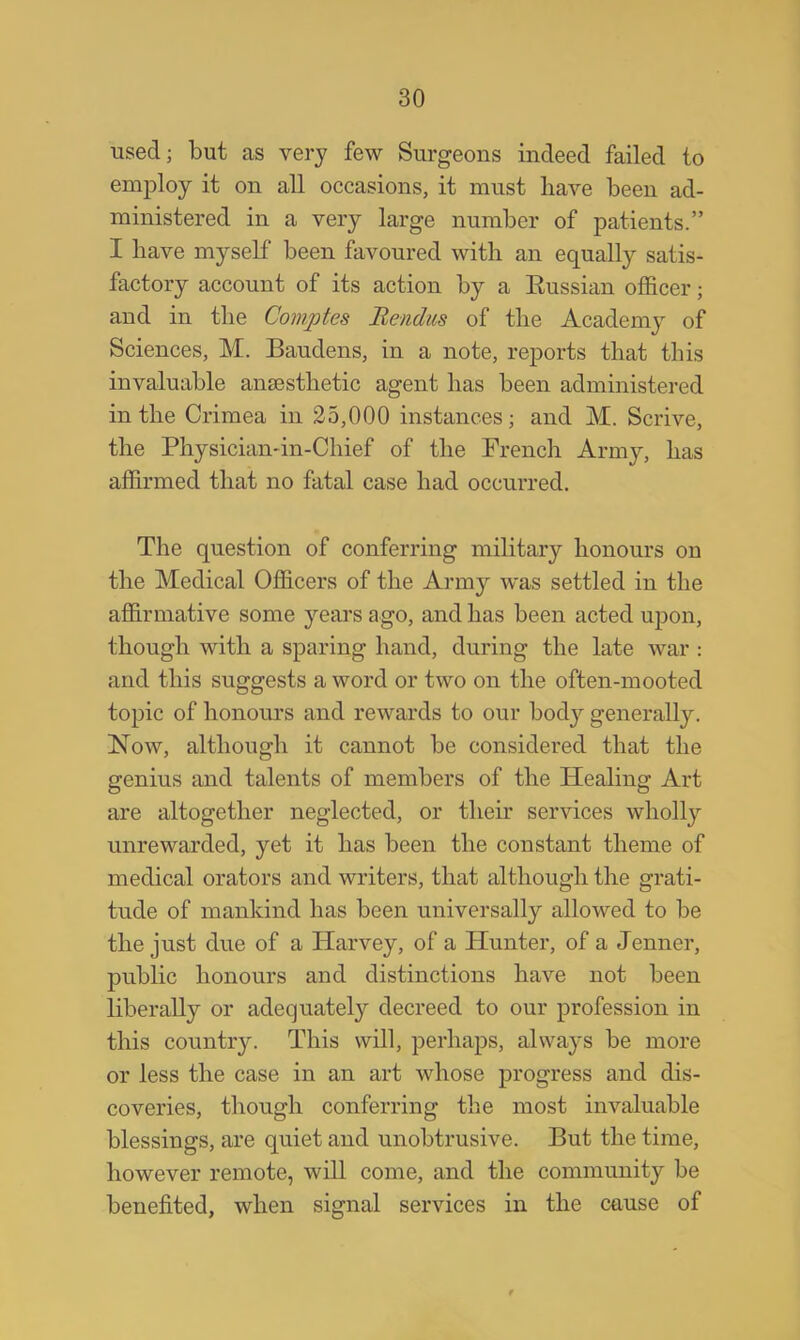 used; but as very few Surgeons indeed failed to employ it on all occasions, it must have been ad- ministered in a very large number of patients. I have myself been favoured with an equally satis- factory account of its action by a Eussian officer; and in the Comptes Bendus of the Acadenry of Sciences, M. Baudens, in a note, reports that this invaluable anaesthetic agent has been administered in the Crimea in 25,000 instances; and M. Scrive, the Physician-in-Chief of the French Army, has affirmed that no fatal case had occurred. The question of conferring military honours on the Medical Officers of the Army was settled in the affirmative some years ago, and has been acted upon, though with a sparing hand, during the late war : and this suggests a word or two on the often-mooted topic of honours and rewards to our body generally. Now, although it cannot be considered that the genius and talents of members of the Healing Art are altogether neglected, or their services wholly unrewarded, yet it has been the constant theme of medical orators and writers, that although the grati- tude of mankind has been universally allowed to be the just due of a Harvey, of a Hunter, of a Jenner, public honours and distinctions have not been liberally or adequately decreed to our profession in this country. This will, perhaps, always be more or less the case in an art whose progress and dis- coveries, though conferring the most invaluable blessings, are quiet and unobtrusive. But the time, however remote, will come, and the community be benefited, when signal services in the cause of