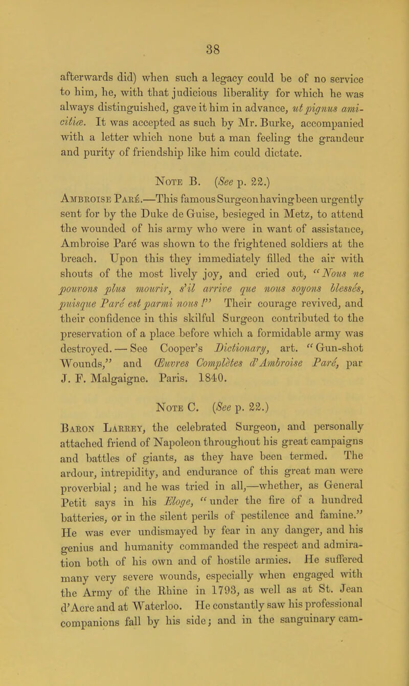 afterwards did) when such a legacy could he of no service to him, he, with that j udicious liberality for which he was always distinguished, gave it him in advance, utpignus ami- citia. It was accepted as such by Mr. Burke, accompanied with a letter which none but a man feeling the grandeur and purity of friendship like him could dictate. Note B. (See p. 22.) Ambroise Pare.—This famous Surgeonhavingbeen urgently sent for by the Duke de Guise, besieged in Metz, to attend the wounded of his army who were in want of assistance, Ambroise Pare was shown to the frightened soldiers at the breach. Upon this they immediately filled the air with shouts of the most lively joy, and cried out, Nous ne jpouvons plus mourir, s'il arrive que nous soyons blesses, puisque Pare est par mi nous ! Their courage revived, and their confidence in this skilful Surgeon contributed to the preservation of a place before which a formidable army was destroyed. — See Cooper's Dictionary, art.  Gun-shot Wounds, and (Euvres Completes d'Ambroise Pare, par J. F. Malgaigne. Paris. 1840. Note C. [See p. 22.) Baron Larrey, the celebrated Surgeon, and personally attached friend of Napoleon throughout his great campaigns and battles of giants, as they have been termed. The ardour, intrepidity, and endurance of this great man were proverbial; and he was tried in all,—whether, as General Petit says in his Eloge, under the fire of a hundred batteries, or in the silent perils of pestilence and famine. He was ever undismayed by fear in any danger, and his genius and humanity commanded the respect and admira- tion both of his own and of hostile armies. He suffered many very severe wounds, especially when engaged with the Army of the Rhine in 1793, as well as at St. Jean d'Acre and at Waterloo. He constantly saw his professional companions fall by his side; and in the sanguinary cam-