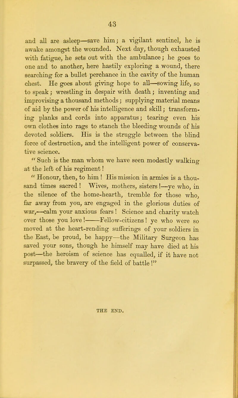 and all are asleep—save him; a vigilant sentinel, he is awake amongst the wounded. Next day, though exhausted with fatigue, he sets out with the ambulance; he goes to one and to another, here hastily exploring a wound, there searching for a bullet perchance in the cavity of the human chest. He goes about giving hope to all—sowing life, so to speak; wrestling in despair with death; inventing and improvising a thousand methods; supplying material means of aid by the power of his intelligence and skill; transform- ing planks and cords into apparatus; tearing even his own clothes into rags to stanch the bleeding wounds of his devoted soldiers. His is the struggle between the blind force of destruction, and the intelligent power of conserva- tive science.  Such is the man whom we have seen modestly walking at the left of his regiment!  Honour, then, to him ! His mission in armies is a thou- sand times sacred ! Wives, mothers, sisters !—ye who, in the silence of the home-hearth, tremble for those who, far away from you, are engaged in the glorious duties of war,—calm your anxious fears ! Science and charity watch over those you love ! Fellow-citizens! ye who were so moved at the heart-rending sufferings of your soldiers in the East, be proud, be happy—the Military Surgeon has saved your sons, though he himself may have died at his post—the heroism of science has equalled, if it have not surpassed, the bravery of the field of battle I THE END.