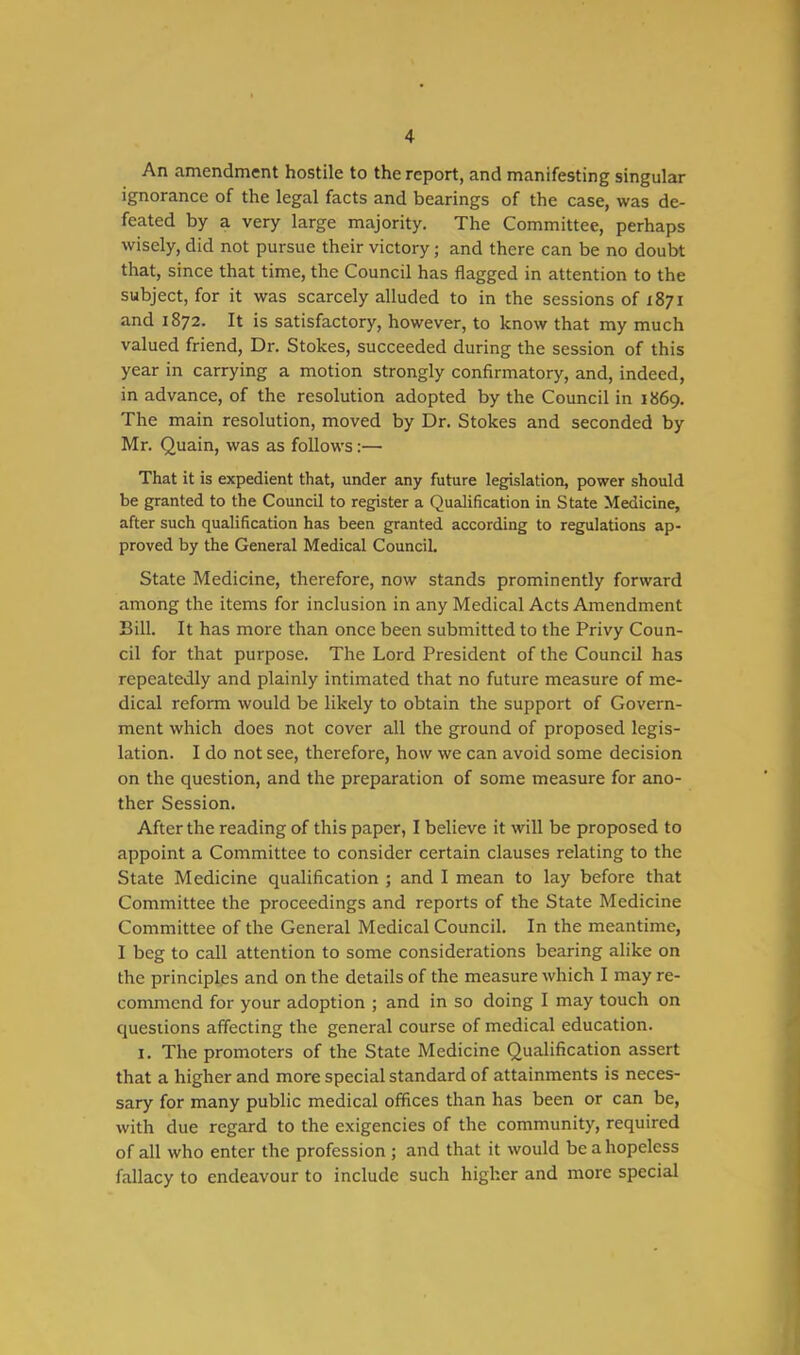 An amendment hostile to the report, and manifesting singular ignorance of the legal facts and bearings of the case, was de- feated by a very large majority. The Committee, perhaps wisely, did not pursue their victory; and there can be no doubt that, since that time, the Council has flagged in attention to the subject, for it was scarcely alluded to in the sessions of 1871 and 1872. It is satisfactory, however, to know that my much valued friend, Dr. Stokes, succeeded during the session of this year in carrying a motion strongly confirmatory, and, indeed, in advance, of the resolution adopted by the Council in 1869. The main resolution, moved by Dr. Stokes and seconded by Mr. Quain, was as follows :— That it is expedient that, under any future legislation, power should be granted to the Council to register a Qualification in State Medicine, after such qualification has been granted according to regulations ap- proved by the General Medical Council. State Medicine, therefore, now stands prominently forward among the items for inclusion in any Medical Acts Amendment Bill. It has more than once been submitted to the Privy Coun- cil for that purpose. The Lord President of the Council has repeatedly and plainly intimated that no future measure of me- dical reform would be likely to obtain the support of Govern- ment which does not cover all the ground of proposed legis- lation. I do not see, therefore, how we can avoid some decision on the question, and the preparation of some measure for ano- ther Session. After the reading of this paper, I believe it will be proposed to appoint a Committee to consider certain clauses relating to the State Medicine qualification ; and I mean to lay before that Committee the proceedings and reports of the State Medicine Committee of the General Medical Council. In the meantime, I beg to call attention to some considerations bearing alike on the principles and on the details of the measure which I may re- commend for your adoption ; and in so doing I may touch on questions affecting the general course of medical education. I. The promoters of the State Medicine Qualification assert that a higher and more special standard of attainments is neces- sary for many public medical offices than has been or can be, with due regard to the exigencies of the community, required of all who enter the profession ; and that it would be a hopeless fallacy to endeavour to include such higher and more special