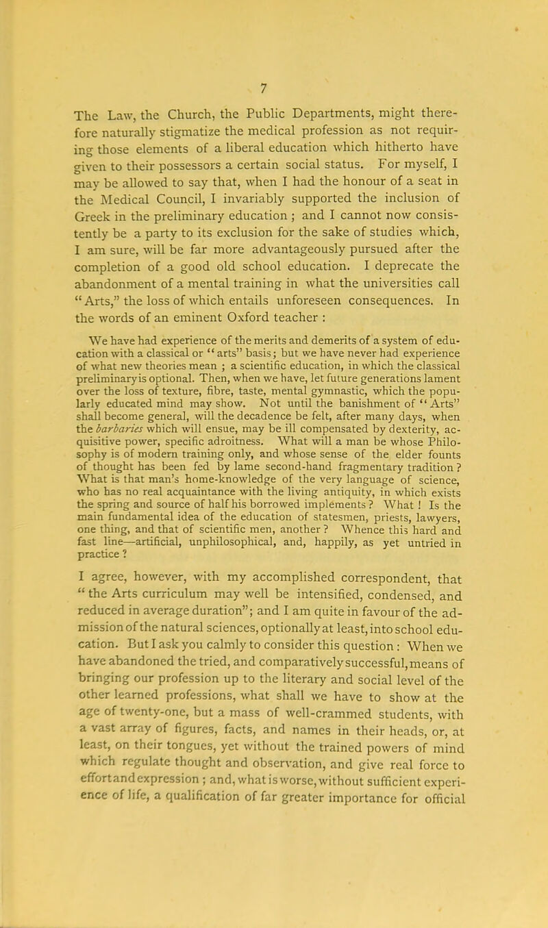 The Law, the Church, the Public Departments, might there- fore naturally stigmatize the medical profession as not requir- ing those elements of a liberal education which hitherto have given to their possessors a certain social status. For myself, I may be allowed to say that, when I had the honour of a seat in the Medical Council, I invariably supported the inclusion of Greek in the preliminary education ; and I cannot now consis- tently be a party to its exclusion for the sake of studies which, I am sure, will be far more advantageously pursued after the completion of a good old school education. I deprecate the abandonment of a mental training in what the universities call  Arts, the loss of which entails unforeseen consequences. In the words of an eminent Oxford teacher : We have had experience of the merits and demerits of a system of edu- cation with a classical or  arts basis; but we have never had experience of what new theories mean ; a scientific education, in which the classical preliminaryis optional. Then, when we have, let future generations lament over the loss of texture, fibre, taste, mental gymnastic, which the popu- larly educated mind may show. Not until the banishment of  Arts shall become general, will the decadence be felt, after many days, when the barbaries which will ensue, may be ill compensated by dexterity, ac- quisitive power, specific adroitness. What will a man be whose Philo- sophy is of modern training only, and whose sense of the elder founts of thought has been fed by lame second-hand fragmentary tradition ? What is that man's home-knowledge of the very language of science, who has no real acquaintance with the living antiquity, in which exists the spring and source of half his borrowed implements ? What ! Is the main fundamental idea of the education of statesmen, priests, lawyers, one thing, and that of scientific men, another ? Whence this hard and fast line—artificial, unphilosophical, and, happily, as yet untried in practice ? I agree, however, with my accomplished correspondent, that  the Arts curriculum may well be intensified, condensed, and reduced in average duration; and I am quite in favour of the ad- mission of the natural sciences, optionally at least, into school edu- cation. But I ask you calmly to consider this question: When we have abandoned the tried, and comparatively successful, means of bringing our profession up to the literary and social level of the other learned professions, what shall we have to show at the age of twenty-one, but a mass of well-crammed students, with a vast array of figures, facts, and names in their heads, or, at least, on their tongues, yet without the trained powers of mind which regulate thought and observation, and give real force to effortandexpression ; and, whatisworse,without sufficient experi- ence of life, a qualification of far greater importance for official