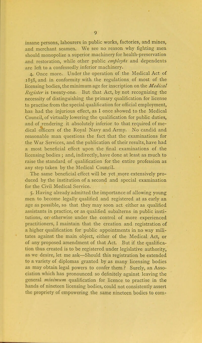 insane persons, labourers in public works, factories, and mines, and merchant seamen. We see no reason why fighting men should monopolize a superior machinery for health-preservation and restoration, while other public employes and dependents are left to a confessedly inferior machinery. 4. Once more. Under the operation of the Medical Act of 1S5S, and in conformity with the regulations of most of the licensing bodies, the minimum age for inscription on the Medical Register is twenty-one. But that Act, by not recognizing the necessity of distinguishing the primary qualification for license to practise from the special qualification for official employment, has had the injurious effect, as I once showed to the Medical Council, of virtually lowering the qualification for public duties, and of rendering it absolutely inferior to that required of me- dical officers of the Royal Navy and Army. No candid and reasonable man questions the fact that the examinations for the War Services, and the publication of their results, have had a most beneficial effect upon the final examinations of the licensing bodies ; and, indirectly, have done at least as much to raise the standard of qualification for the entire profession as any step taken by the Medical Council. The same beneficial effect will be yet more extensively pro- duced by the institution of a second and special examination for the Civil Medical Service. 5. Having already admitted the importance of allowing young men to become legally qualified and registered at as early an age as possible, so that they may soon act either as qualified assistants in practice, or as qualified subalterns in public insti- tutions, or otherwise under the control of more experienced practitioners, I maintain that the creation and registration of a higher qualification for public appointments in no way mili- tates against the main object, either of the Medical Act, or of any proposed amendment of that Act. But if the qualifica- tion thus created is to be registered under legislative authority, as we desire, let me ask—Should this registration be extended to a variety of diplomas granted by as many licensing bodies as may obtain legal powers to confer them ? Surely, an Asso- ciation which has pronounced so definitely against leaving the general tninimum qualification for licence to practise in the hands of nineteen licensing bodies, could not consistently assert the propriety of empowering the same nineteen bodies to com-