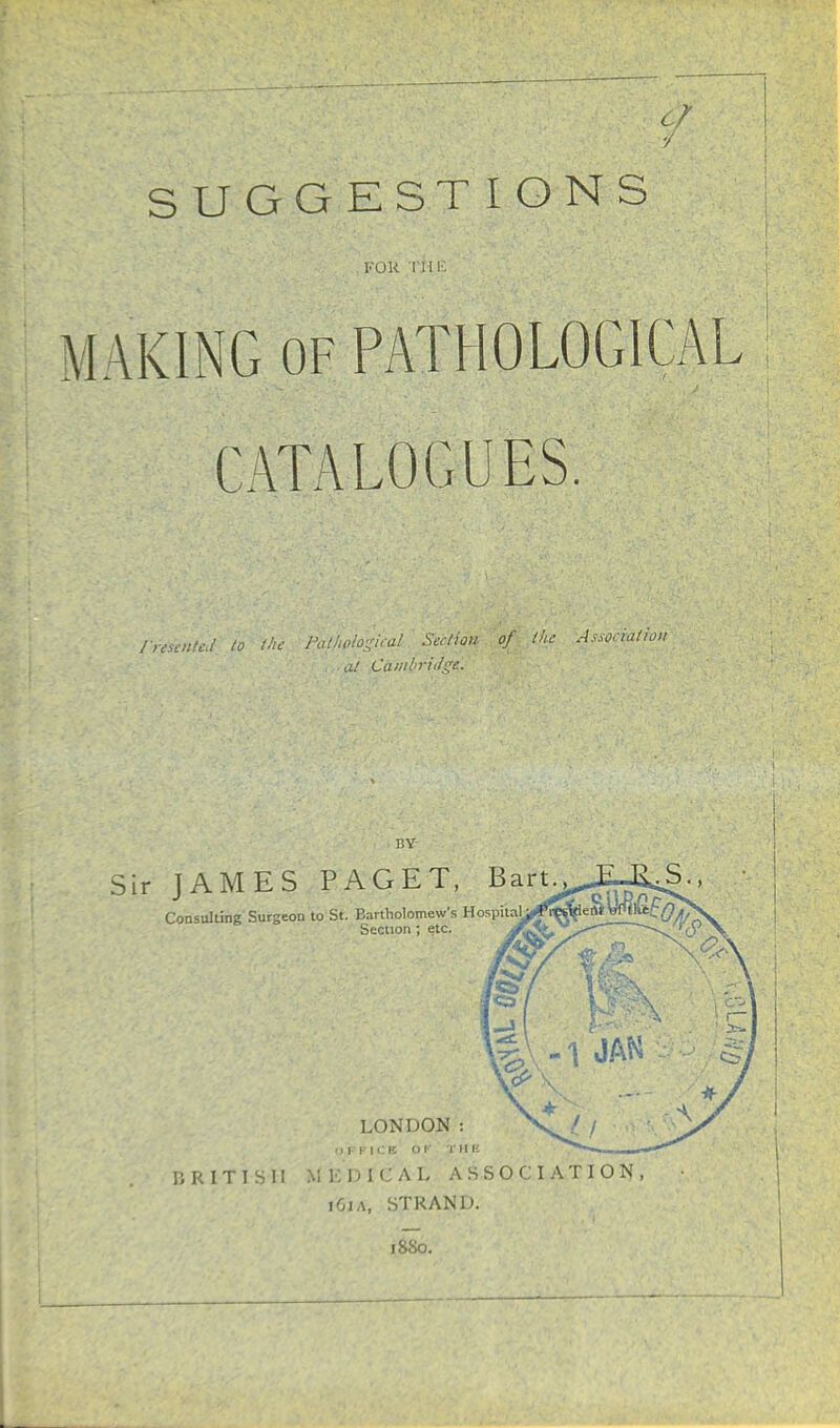 SUGGESTIONS FOR THE MAKING of PATHOLOGICAL CATALOGUES. Irescnted to the Pathplogical Section, of the Association at Cambriilgc. BY Sir JAMES PAGET, Bart Consulting Surgeon to St. Bartholomew's HospitaU^r^ien* Wt\itL Q, Section ; etc. LONDON : OFFICE OF JTHE BRITISH MKDICAL ASSOCIATION: iOia, STRAND. 1SS0.